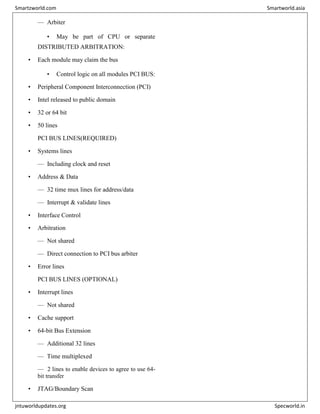 — Arbiter
• May be part of CPU or separate
DISTRIBUTED ARBITRATION:
• Each module may claim the bus
• Control logic on all modules PCI BUS:
• Peripheral Component Interconnection (PCI)
• Intel released to public domain
• 32 or 64 bit
• 50 lines
PCI BUS LINES(REQUIRED)
• Systems lines
— Including clock and reset
• Address & Data
— 32 time mux lines for address/data
— Interrupt & validate lines
• Interface Control
• Arbitration
— Not shared
— Direct connection to PCI bus arbiter
• Error lines
PCI BUS LINES (OPTIONAL)
• Interrupt lines
— Not shared
• Cache support
• 64-bit Bus Extension
— Additional 32 lines
— Time multiplexed
— 2 lines to enable devices to agree to use 64-
bit transfer
• JTAG/Boundary Scan
Smartzworld.com Smartworld.asia
jntuworldupdates.org Specworld.in
 