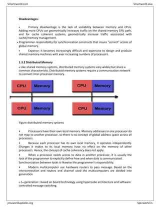 Disadvantages:
• Primary disadvantage is the lack of scalability between memory and CPUs.
Adding more CPUs can geometrically increases traffic on the shared memory CPU path,
and for cache coherent systems, geometrically increase traffic associated with
cache/memory management.
• Programmer responsibility for synchronization constructs that insure "correct" access of
global memory.
• Expense: it becomes increasingly difficult and expensive to design and produce
shared memory machines with ever increasing numbers of processors.
1.3.2 Distributed Memory
• Like shared memory systems, distributed memory systems vary widely but share a
common characteristic. Distributed memory systems require a communication network
to connect inter-processor memory.
Figure distributed memory systems
• Processors have their own local memory. Memory addresses in one processor do
not map to another processor, so there is no concept of global address space across all
processors.
• Because each processor has its own local memory, it operates independently.
Changes it makes to its local memory have no effect on the memory of other
processors. Hence, the concept of cache coherency does not apply.
• When a processor needs access to data in another processor, it is usually the
task of the programmer to explicitly define how and when data is communicated.
Synchronization between tasks is likewise the programmer's responsibility.
• Modern multicomputer use hardware routers to pass message. Based on the
interconnection and routers and channel used the multicomputers are divided into
generation
o 1st generation : based on board technology using hypercube architecture and software
controlled message switching.
Smartzworld.com Smartworld.asia
jntuworldupdates.org Specworld.in
 
