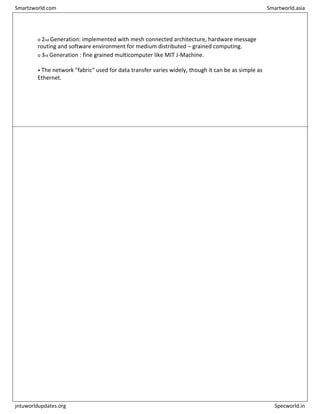 o 2nd Generation: implemented with mesh connected architecture, hardware message
routing and software environment for medium distributed – grained computing.
o 3rd Generation : fine grained multicomputer like MIT J-Machine.
• The network "fabric" used for data transfer varies widely, though it can be as simple as
Ethernet.
Smartzworld.com Smartworld.asia
jntuworldupdates.org Specworld.in
 