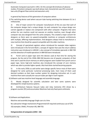 Automatic Computer) was built in 1951. On this concept IAS (Institute of advance
studies, Princeton) computer was built whose main characteristic was CPU consist of
two units (Program flow control and execution unit).
In general key features of this generation of computers where
1) The switching device used where vacuum tube having switching time between 0.1 to 1
milliseconds.
2) One of major concern for computer manufacturer of this era was that each of
the computer designs had a unique design. As each computer has unique design one
cannot upgrade or replace one component with other computer. Programs that were
written for one machine could not execute on another machine, even though other
computer was also designed from the same company. This created a major concern for
designers as there were no upward-compatible machines or computer architectures
with multiple, differing implementations. And designers always tried to manufacture a
new machine that should be upward compatible with the older machines.
3) Concept of specialized registers where introduced for example index registers
were introduced in the Ferranti Mark I, concept of register that save the return-address
instruction was introduced in UNIVAC I, also concept of immediate operands in IBM 704
and the detection of invalid operations in IBM 650 were introduced.
4) Punch card or paper tape were the devices used at that time for storing the
program. By the end of the 1950s IBM 650 became one of popular computers of that
time and it used the drum memory on which programs were loaded from punch card or
paper tape. Some high-end machines also introduced the concept of core memory
which was able to provide higher speeds. Also hard disks started becoming popular.
5) In the early 1950s as said earlier were design specific hence most of them were
designed for some particular numerical processing tasks. Even many of them used
decimal numbers as their base number system for designing instruction set. In such
machine there were actually ten vacuum tubes per digit in each register.
6) Software used was machine level language and assembly language.
7) Mostly designed for scientific calculation and later some systems were
developed for simple business systems.
8) Architecture features Vacuum tubes and relay memories CPU driven by a
program counter (PC) and accumulator Machines had only fixed-point arithmetic
9) Software and Applications
Machine and assembly language Single user at a time
No subroutine linkage mechanisms Programmed I/O required continuous use of CPU
10) examples: ENIAC, Princeton IAS, IBM 701
IInd generation of computers (1954 – 64)
Smartzworld.com Smartworld.asia
jntuworldupdates.org Specworld.in
 