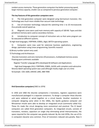 random access memories. These generation computers has better processing speed,
larger memory capacity, smaller size as compared to pervious generation computer.
The key features of this generation computers were
1) The IInd generation computer were designed using Germanium transistor, this
technology was much more reliable than vacuum tube technology.
2) Use of transistor technology reduced the switching time 1 to 10 microseconds
thus provide overall speed up.
2) Magnetic cores were used main memory with capacity of 100 KB. Tapes and disk
peripheral memory were used as secondary memory.
3) Introduction to computer concept of instruction sets so that same program can
be executed on different systems.
4) High level languages, FORTRAN, COBOL, Algol, BATCH operating system.
5) Computers were now used for extensive business applications, engineering
design, optimation using Linear programming, Scientific research
6) Binary number system very used.
7) Technology and Architecture
Discrete transistors and core memories I/O processors, multiplexed memory access
Floating-point arithmetic available
Register Transfer Language (RTL) developed 8) Software and Applications
High-level languages (HLL): FORTRAN, COBOL, ALGOL with compilers and subroutine
libraries Batch operating system was used although mostly single user at a time
9) Example : CDC 1604, UNIVAC LARC, IBM 7090
IIIrd Generation computers(1965 to 1974)
In 1950 and 1960 the discrete components ( transistors, registers capacitors) were
manufactured packaged in a separate containers. To design a computer these discrete
unit were soldered or wired together on a circuit boards. Another revolution in
computer designing came when in the 1960s, the Apollo guidance computer and
Minuteman missile were able to develop an integrated circuit (commonly called ICs).
These ICs made the circuit designing more economical and practical. The IC based
computers are called third generation computers. As integrated circuits, consists of
transistors, resistors, capacitors on single chip eliminating wired interconnection, the
space required for the computer was greatly reduced. By the mid-1970s, the use of ICs
in computers became very common. Price of transistors reduced very greatly. Now it
Smartzworld.com Smartworld.asia
jntuworldupdates.org Specworld.in
 