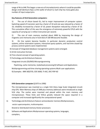 range of 4k to 64K.This began a new era of microelectronics where it could be possible
design small identical chips ( a thin wafer of silicon’s). Each chip has many gates plus
number of input output pins.
Key features of IIIrd Generation computers:
1) The use of silicon based ICs, led to major improvement of computer system.
Switching speed of transistor went by a factor of 10 and size was reduced by a factor of
10, reliability increased by a factor of 10, power dissipation reduced by a factor of 10.
This cumulative effect of this was the emergence of extremely powerful CPUS with the
capacity of carrying out 1 million instruction per second.
2) The size of main memory reached about 4MB by improving the design of
magnetic core memories also in hard disk of 100 MB become feasible.
3) On line system become feasible. In particular dynamic production control
systems, airline reservation systems, interactive query systems, and real time closed lop
process control systems were implemented.
4) Concept of Integrated database management systems were emerged.
5) 32 bit instruction formats
6) Time shared concept of operating system.
7) Technology and Architecture features
Integrated circuits (SSI/MSI) Microprogramming
Pipelining, cache memories, lookahead processing 8) Software and Applications
Multiprogramming and time-sharing operating systems Multi-user applications
9) Examples : IBM 360/370, CDC 6600, TI ASC, DEC PDP-82
IVth Generation computer ((1975 to 1990)
The microprocessor was invented as a single VLSI (Very large Scale Integrated circuit)
chip CPU. Main Memory chips of 1MB plus memory addresses were introduced as single
VLSI chip. The caches were invented and placed within the main memory and
microprocessor. These VLSIs and VVSLIs greatly reduced the space required in a
computer and increased significantly the computational speed.
1) Technology and Architecture feature semiconductor memory Multiprocessors,
vector supercomputers, multicomputers
Shared or distributed memory Vector processors
2) Software and Applications Multprocessor operating systems, languages,
compilers,
Smartzworld.com Smartworld.asia
jntuworldupdates.org Specworld.in
 