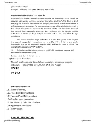 parallel software tools
Examples : VAX 9000, Cray X-MP, IBM 3090, BBN TC2000
Fifth Generation computers( 1990 onwards)
In the mid-to-late 1980s, in order to further improve the performance of the system the
designers start using a technique known as “instruction pipelining”. The idea is to break
the program into small instructions and the processor works on these instructions in
different stages of completion. For example, the processor while calculating the result of
the current instruction also retrieves the operands for the next instruction. Based on
this concept later superscalar processor were designed, here to execute multiple
instructions in parallel we have multiple execution unit i.e., separate arithmetic-logic
units (ALUs).
Now instead executing single instruction at a time, the system divide program
into several independent instructions and now CPU will look for several similar
instructions that are not dependent on each other, and execute them in parallel. The
example of this design are VLIW and EPIC.
1) Technology and Architecture features ULSI/VHSIC processors, memory, and
switches High-density packaging
Scalable architecture Vector processors
2) Software and Applications
Massively parallel processing Grand challenge applications Heterogenous processing
3) Examples : Fujitsu VPP500, Cray MPP, TMC CM-5, Intel Paragon
UNIT-2
PART-2
Data Representation:
1.2.1Binary Numbers,
1.2.2Fixed Point Representation .
1.2.3Floating Point Representation.
1.2.4 Number base conversions
1.2.5 Octal and Hexadecimal Numbers,
1.2.6Signed binary numbers,
1.2.7Binary codes.
DATA REPRESENTATION
Smartzworld.com Smartworld.asia
jntuworldupdates.org Specworld.in
 