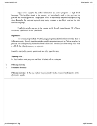 Input device accepts the coded information as source program i.e. high level
language. This is either stored in the memory or immediately used by the processor to
perform the desired operations. The program stored in the memory determines the processing
steps. Basically the computer converts one source program to an object program. i.e. into
machine language.
Finally the results are sent to the outside world through output device. All of these
actions are coordinated by the control unit.
Input unit: -
The source program/high level language program/coded information/simply data is
fed to a computer through input devices keyboard is a most common type. Whenever a key is
pressed, one corresponding word or number is translated into its equivalent binary code over
a cable & fed either to memory or processor.
Joysticks, trackballs, mouse, scanners etc are other input devices.
Memory unit: -
Its function into store programs and data. It is basically to two types
6. Primary memory
7. Secondary memory
Primary memory: - Is the one exclusively associated with the processor and operates at the
electronics speeds
Smartzworld.com Smartworld.asia
jntuworldupdates.org Specworld.in
 