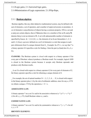 2.1.2Logic gates, 2.1.3universal logic gates,
2.1.4Minimization of Logic expressions. 2.1.5Flip-flops,
2.1.1 Boolean algebra:
Boolean algebra, like any other deductive mathematical system, may be defined with
aset of elements, a set of operators, and a number of unproved axioms or postulates. A
set of elements is anycollection of objects having a common property. If S is a set and
x and y are certain objects, then x Î Sdenotes that x is a member of the set S, and y ÏS
denotes that y is not an element of S. A set with adenumerable number of elements is
specified by braces: A = {1,2,3,4}, i.e. the elements of set A are thenumbers 1, 2, 3,
and 4. A binary operator defined on a set S of elements is a rule that assigns to each
pair ofelements from S a unique element from S._ Example: In a*b=c, we say that * is
a binary operator if it specifies a rule for finding c from the pair (a,b)and also if a, b, c
Î S.
CLOSURE: The Boolean system is closed with respect to a binary operator if for
every pair of Boolean values,it produces a Boolean result. For example, logical AND
is closed in the Boolean system because it accepts only Boolean operands and
produces only Boolean results.
_ A set S is closed with respect to a binary operator if, for every pair of elements of S,
the binary operator specifies a rule for obtaining a unique element of S.
_ For example, the set of natural numbers N = {1, 2, 3, 4, … 9} is closed with respect
to the binary operator plus (+) by the rule of arithmetic addition, since for any a, b Î N
we obtain a unique c Î N by the operation a + b = c.
ASSOCIATIVE LAW:
A binary operator * on a set S is said to be associative whenever (x * y) * z = x * (y *
z) for all x, y, z Î S, forall Boolean values x, y and z.
COMMUTATIVE LAW:
A binary operator * on a set S is said to be commutative whenever x * y = y * x for all
x, y, z є S
IDENTITY ELEMENT:
Smartzworld.com Smartworld.asia
jntuworldupdates.org Specworld.in
 