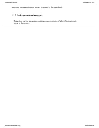 processor, memory and output unit are generated by the control unit.
1.1.3 Basic operational concepts
To perform a given task an appropriate program consisting of a list of instructions is
stored in the memory.
Smartzworld.com Smartworld.asia
jntuworldupdates.org Specworld.in
 