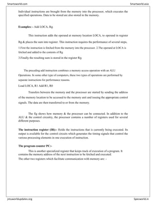 Individual instructions are brought from the memory into the processor, which executes the
specified operations. Data to be stored are also stored in the memory.
Examples: - Add LOCA, R0
This instruction adds the operand at memory location LOCA, to operand in register
R0 & places the sum into register. This instruction requires the performance of several steps,
1.First the instruction is fetched from the memory into the processor. 2.The operand at LOCA is
fetched and added to the contents of R0
3.Finally the resulting sum is stored in the register R0
The preceding add instruction combines a memory access operation with an ALU
Operations. In some other type of computers, these two types of operations are performed by
separate instructions for performance reasons.
Load LOCA, R1 Add R1, R0
Transfers between the memory and the processor are started by sending the address
of the memory location to be accessed to the memory unit and issuing the appropriate control
signals. The data are then transferred to or from the memory.
The fig shows how memory & the processor can be connected. In addition to the
ALU & the control circuitry, the processor contains a number of registers used for several
different purposes.
The instruction register (IR):- Holds the instructions that is currently being executed. Its
output is available for the control circuits which generates the timing signals that control the
various processing elements in one execution of instruction.
The program counter PC:-
This is another specialized register that keeps track of execution of a program. It
contains the memory address of the next instruction to be fetched and executed.
The other two registers which facilitate communication with memory are: -
Smartzworld.com Smartworld.asia
jntuworldupdates.org Specworld.in
 