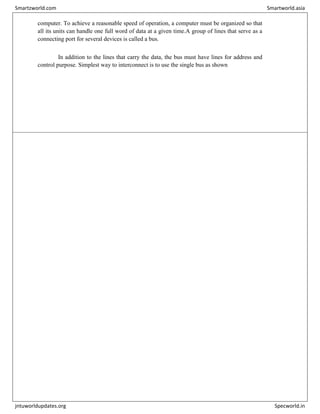 computer. To achieve a reasonable speed of operation, a computer must be organized so that
all its units can handle one full word of data at a given time.A group of lines that serve as a
connecting port for several devices is called a bus.
In addition to the lines that carry the data, the bus must have lines for address and
control purpose. Simplest way to interconnect is to use the single bus as shown
Smartzworld.com Smartworld.asia
jntuworldupdates.org Specworld.in
 