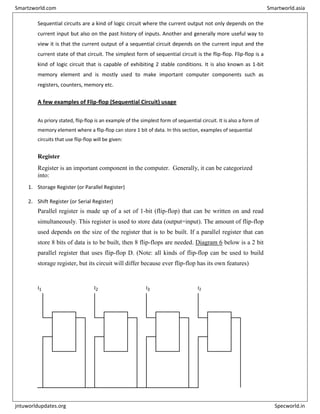 Sequential circuits are a kind of logic circuit where the current output not only depends on the
current input but also on the past history of inputs. Another and generally more useful way to
view it is that the current output of a sequential circuit depends on the current input and the
current state of that circuit. The simplest form of sequential circuit is the flip-flop. Flip-flop is a
kind of logic circuit that is capable of exhibiting 2 stable conditions. It is also known as 1-bit
memory element and is mostly used to make important computer components such as
registers, counters, memory etc.
A few examples of Flip-flop (Sequential Circuit) usage
As priory stated, flip-flop is an example of the simplest form of sequential circuit. It is also a form of
memory element where a flip-flop can store 1 bit of data. In this section, examples of sequential
circuits that use flip-flop will be given:
Register
Register is an important component in the computer. Generally, it can be categorized
into:
1. Storage Register (or Parallel Register)
2. Shift Register (or Serial Register)
Parallel register is made up of a set of 1-bit (flip-flop) that can be written on and read
simultaneously. This register is used to store data (output=input). The amount of flip-flop
used depends on the size of the register that is to be built. If a parallel register that can
store 8 bits of data is to be built, then 8 flip-flops are needed. Diagram 6 below is a 2 bit
parallel register that uses flip-flop D. (Note: all kinds of flip-flop can be used to build
storage register, but its circuit will differ because ever flip-flop has its own features)
I1 I2 I3 I2
D Q D Q D Q D Q
C
l
o
c
k
–
C
l
o
c
k
–
C
l
o
c
k
–
C
l
o
c
k
–
Q Q Q Q
C
l
o
c
k
Smartzworld.com Smartworld.asia
jntuworldupdates.org Specworld.in
 
