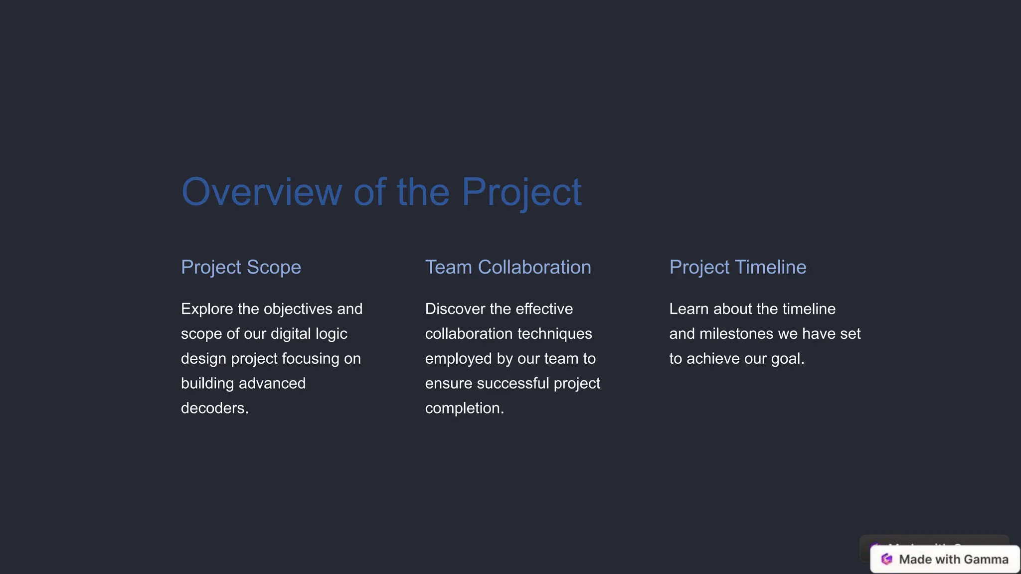 Overview of the Project
Project Scope
Explore the objectives and
scope of our digital logic
design project focusing on
building advanced
decoders.
Team Collaboration
Discover the effective
collaboration techniques
employed by our team to
ensure successful project
completion.
Project Timeline
Learn about the timeline
and milestones we have set
to achieve our goal.
 