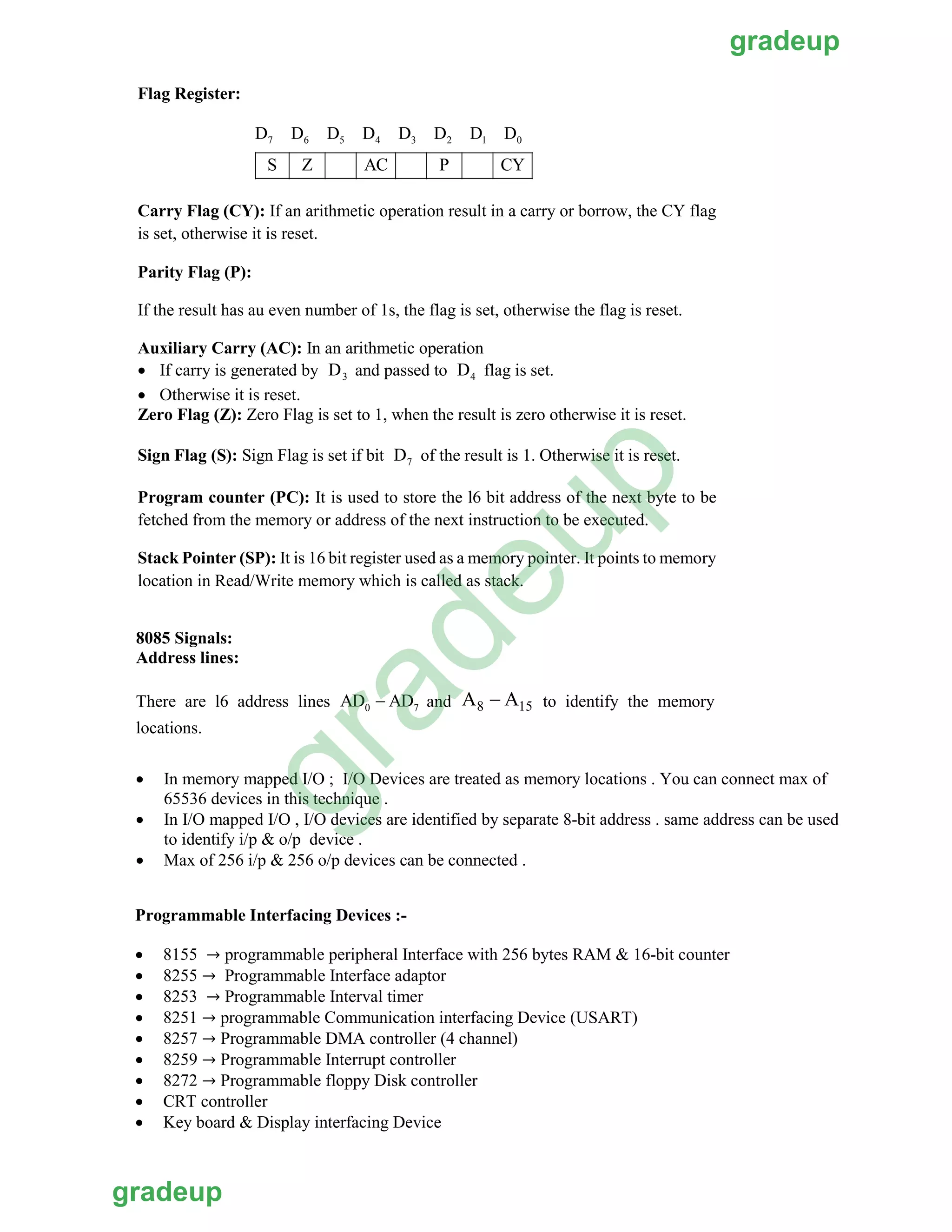 Flag Register:
Carry Flag (CY): If an arithmetic operation result in a carry or borrow, the CY flag
is set, otherwise it is reset.
Parity Flag (P):
If the result has au even number of 1s, the flag is set, otherwise the flag is reset.
Auxiliary Carry (AC): In an arithmetic operation
 If carry is generated by and passed to flag is set.
 Otherwise it is reset.
Zero Flag (Z): Zero Flag is set to 1, when the result is zero otherwise it is reset.
Sign Flag (S): Sign Flag is set if bit of the result is 1. Otherwise it is reset.
Program counter (PC): It is used to store the l6 bit address of the next byte to be
fetched from the memory or address of the next instruction to be executed.
Stack Pointer (SP): It is 16 bit register used as a memory pointer. It points to memory
location in Read/Write memory which is called as stack.
7 6 5 4 3 2 1 0D D D D D D D D
S Z AC P CY
3D 4D
7D
8085 Signals:
Address lines:
and A8  A15 to identify the memoryThere are l6 address lines
locations.
0 7AD  AD
• In memory mapped I/O ; I/O Devices are treated as memory locations . You can connect max of
65536 devices in this technique .
• In I/O mapped I/O , I/O devices are identified by separate 8-bit address . same address can be used
to identify i/p & o/p device .
• Max of 256 i/p & 256 o/p devices can be connected .
Programmable Interfacing Devices :-
• 8155 → programmable peripheral Interface with 256 bytes RAM & 16-bit counter
• 8255 → Programmable Interface adaptor
• 8253 → Programmable Interval timer
• 8251 → programmable Communication interfacing Device (USART)
• 8257 → Programmable DMA controller (4 channel)
• 8259 → Programmable Interrupt controller
• 8272 → Programmable floppy Disk controller
• CRT controller
• Key board & Display interfacing Device
gradeup
gradeup
gradeup
 