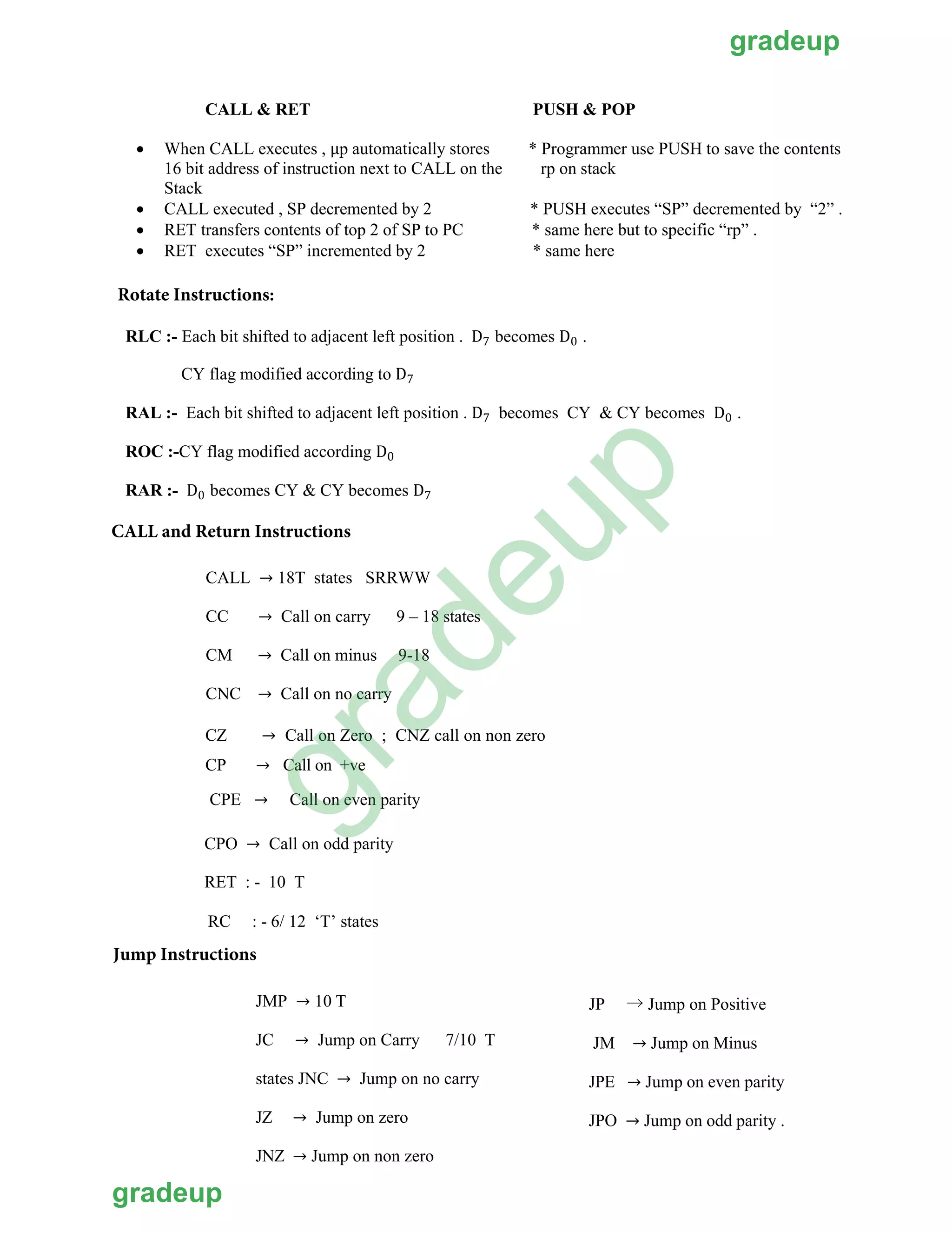 CALL & RET PUSH & POP
• * Programmer use PUSH to save the contents
rp on stack
When CALL executes , µp automatically stores
16 bit address of instruction next to CALL on the
Stack
• CALL executed , SP decremented by 2 * PUSH executes “SP” decremented by “2” .
• RET transfers contents of top 2 of SP to PC * same here but to specific “rp” .
• RET executes “SP” incremented by 2 * same here
RLC :- Each bit shifted to adjacent left position . D7 becomes D0 .
CY flag modified according to D7
RAL :- Each bit shifted to adjacent left position . D7 becomes CY & CY becomes D0 .
ROC :-CY flag modified according D0
RAR :- D0 becomes CY & CY becomes D7
Rotate Instructions:
CALL and Return Instructions
CALL → 18T states SRRWW
CC → Call on carry 9 – 18 states
CM → Call on minus 9-18
CNC → Call on no carry
CZ → Call on Zero ; CNZ call on non zero
CP → Call on +ve
CPE → Call on even parity
CPO → Call on odd parity
RET : - 10 T
RC : - 6/ 12 ‘T’ states
Jump Instructions
JMP → 10 T
JC → Jump on Carry 7/10 T
states JNC → Jump on no carry
JZ → Jump on zero
JNZ → Jump on non zero
JP → Jump on Positive
JM → Jump on Minus
JPE → Jump on even parity
JPO → Jump on odd parity .
gradeup
gradeup
gradeup
 