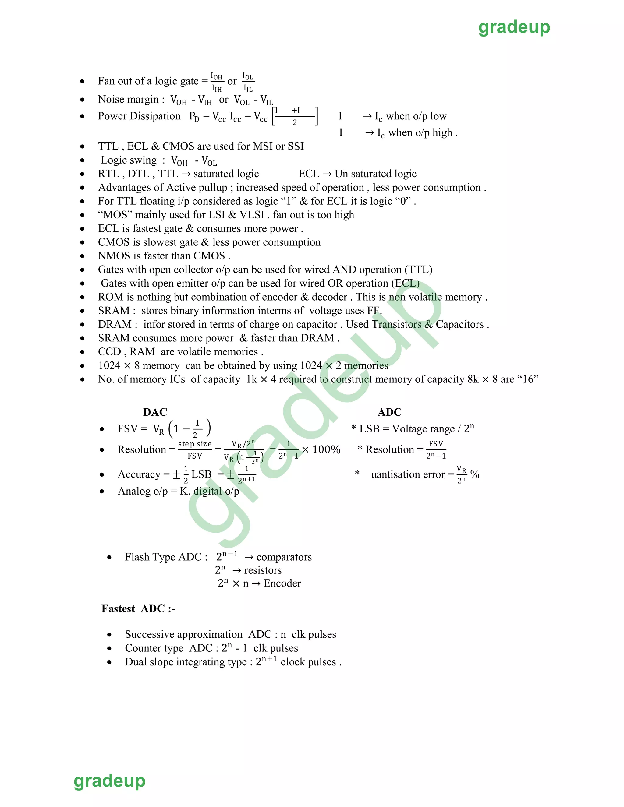 • Fan out of a logic gate =
IOH
IIH IIL
or
IOL
• Noise margin : VOH - VIH or VOL - VIL
• Power Dissipation PD = Vcc Icc = Vcc �
I +I
2
� I → Ic when o/p low
I → Ic when o/p high .
• TTL , ECL & CMOS are used for MSI or SSI
• Logic swing : VOH - VOL
• RTL , DTL , TTL → saturated logic ECL → Un saturated logic
• Advantages of Active pullup ; increased speed of operation , less power consumption .
• For TTL floating i/p considered as logic “1” & for ECL it is logic “0” .
• “MOS” mainly used for LSI & VLSI . fan out is too high
• ECL is fastest gate & consumes more power .
• CMOS is slowest gate & less power consumption
• NMOS is faster than CMOS .
• Gates with open collector o/p can be used for wired AND operation (TTL)
• Gates with open emitter o/p can be used for wired OR operation (ECL)
• ROM is nothing but combination of encoder & decoder . This is non volatile memory .
• SRAM : stores binary information interms of voltage uses FF.
• DRAM : infor stored in terms of charge on capacitor . Used Transistors & Capacitors .
• SRAM consumes more power & faster than DRAM .
• CCD , RAM are volatile memories .
• 1024 × 8 memory can be obtained by using 1024 × 2 memories
• No. of memory ICs of capacity 1k × 4 required to construct memory of capacity 8k × 8 are “16”
DAC ADC
•
2
FSV = VR �1 −
1
� * LSB = Voltage range / 2n
• Resolution =
step size
FSV
=
VR /2n
VR �1−
2
1
n �
=
1
2n −1
× 100% * Resolution = n
FSV
2 −1
• Accuracy = ±
1
2
LSB = ±
1
2n+1 * uantisation error =
V
n
R
2
%
• Analog o/p = K. digital o/p
• Flash Type ADC : 2n−1
→ comparators
2n
→ resistors
2n
× n → Encoder
Fastest ADC :-
• Successive approximation ADC : n clk pulses
• Counter type ADC : 2n
- 1 clk pulses
• Dual slope integrating type : 2n+1
clock pulses .
gradeup
gradeup
gradeup
 