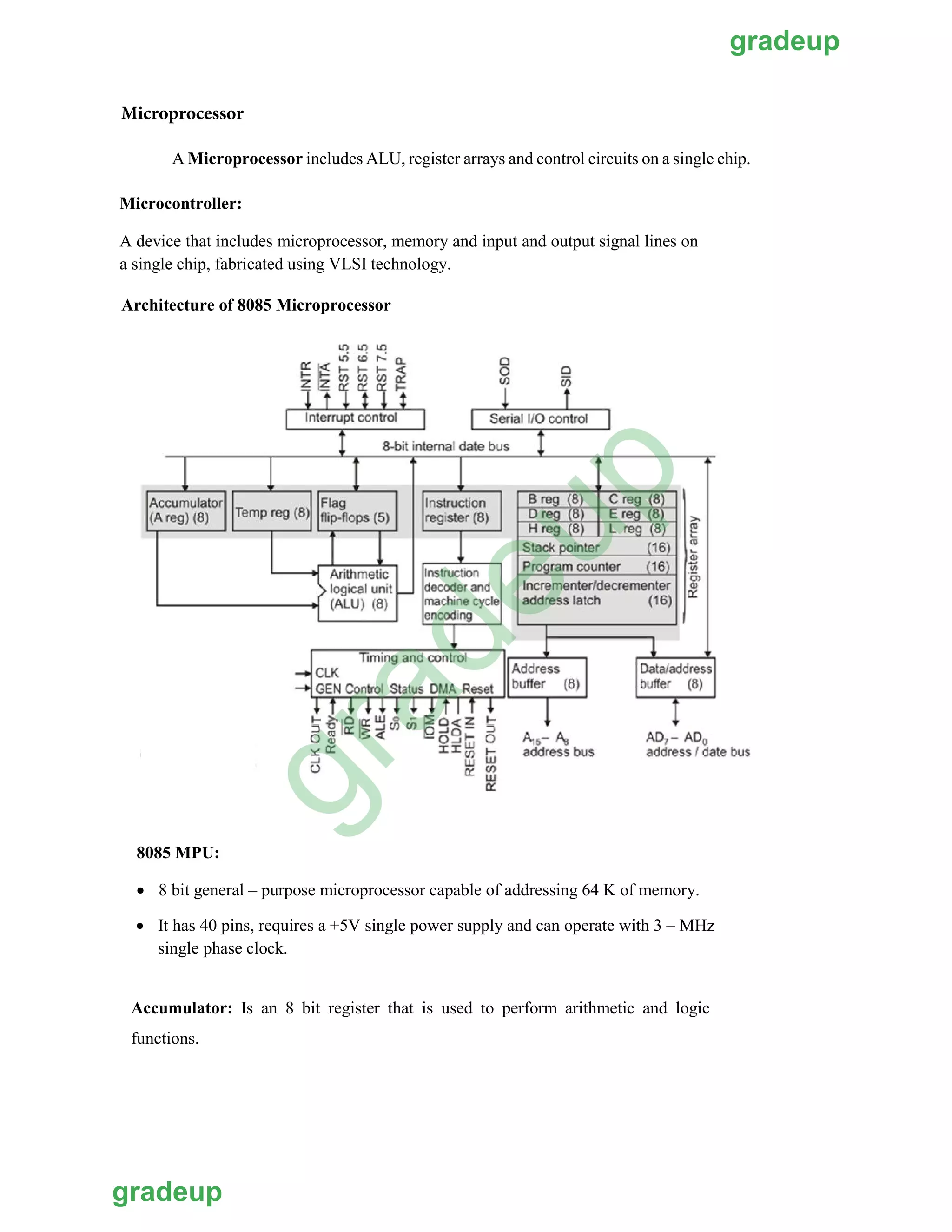 A Microprocessor includes ALU, register arrays and control circuits on a single chip.
Microcontroller:
A device that includes microprocessor, memory and input and output signal lines on
a single chip, fabricated using VLSI technology.
Architecture of 8085 Microprocessor
8085 MPU:
 8 bit general – purpose microprocessor capable of addressing 64 K of memory.
Microprocessor
 It has 40 pins, requires a +5V single power supply and can operate with 3 – MHz
single phase clock.
Accumulator: Is an 8 bit register that is used to perform arithmetic and logic
functions.
gradeup
gradeup
gradeup
 