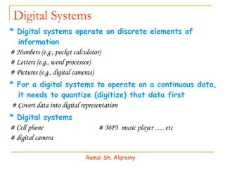 Digital Systems * Digital systems operate on discrete elements of information # Numbers (e.g., pocket calculator) # Letters (e.g., word processor) # Pictures (e.g., digital cameras) * For a digital systems to operate on a continuous data, it needs to quantize (digitize) that data first # Covert data into digital representation * Digital systems # Cell phone  # MP3  music player …. etc # digital camera Ramzi Sh. Alqrainy 