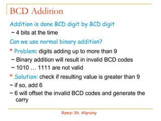 BCD Addition Addition is done BCD digit by BCD digit ~ 4 bits at the time Can we use normal binary addition? *  Problem : digits adding up to more than 9 ~ Binary addition will result in invalid BCD codes ~ 1010 … 1111 are not valid  *  Solution:  check if resulting value is greater than 9 ~ if so, add 6 ~ 6 will offset the invalid BCD codes and generate the carry Ramzi Sh. Alqrainy 