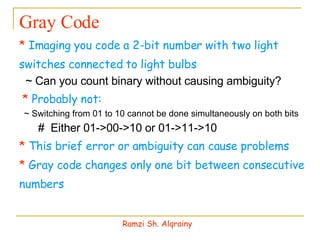 Gray Code *  Imaging you code a 2-bit number with two light switches connected to light bulbs ~ Can you count binary without causing ambiguity? *  Probably not: ~ Switching from 01 to 10 cannot be done simultaneously on both bits #  Either 01->00->10 or 01->11->10 *  This brief error or ambiguity can cause problems *  Gray code changes only one bit between consecutive numbers Ramzi Sh. Alqrainy 