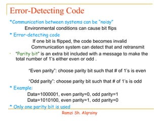 Error-Detecting Code *Communication between systems can be “noisy” 􀁹  Environmental conditions can cause bit flips * Error-detecting code 􀁹  If one bit is flipped, the code becomes invalid 􀁹  Communication system can detect that and retransmit  “ Parity bit ” is an extra bit included with a message to make the total number of 1’s either even or odd . 􀁹 “ Even parity”: choose parity bit such that # of 1’s is even  􀁹 “ Odd parity”: choose parity bit such that # of 1’s is odd * Example: 􀁹  Data=1000001, even parity=0, odd parity=1 􀁹  Data=1010100, even parity=1, odd parity=0 * Only one parity bit is used Ramzi Sh. Alqrainy 