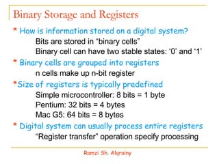 Binary Storage and Registers *   How is information stored on a digital system? 􀁹  Bits are stored in “binary cells”  􀁹  Binary cell can have two stable states: ‘0’ and ‘1’ *  Binary cells are grouped into registers 􀁹  n cells make up n-bit register * Size of registers is typically predefined 􀁹  Simple microcontroller: 8 bits = 1 byte  􀁹  Pentium: 32 bits = 4 bytes 􀁹  Mac G5: 64 bits = 8 bytes *   Digital system can usually process entire registers 􀁹 “ Register transfer” operation specify processing Ramzi Sh. Alqrainy 