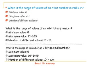 *   What is the range of values of an  n -bit number in radix  r  ? #   Minimum value: 0 #  Maximum value:  r n -1 #  Number of different values:  r n What is the range of values of an  4 -bit binary number? # Minimum value: 0 # Maximum value: 2 4 -1=15 # Number of different values: 2 4  = 16 ------------------------------------------------------------------------------- What is the range of values of an  2 -bit decimal number? # Minimum value: 0 # Maximum value: 10 2 -1=99 # Number of different values: 10 2  = 100 Ramzi Sh. Alqrainy 