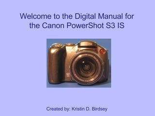 Welcome to the Digital Manual for the Canon PowerShot S3 IS Created by: Kristin D. Birdsey 