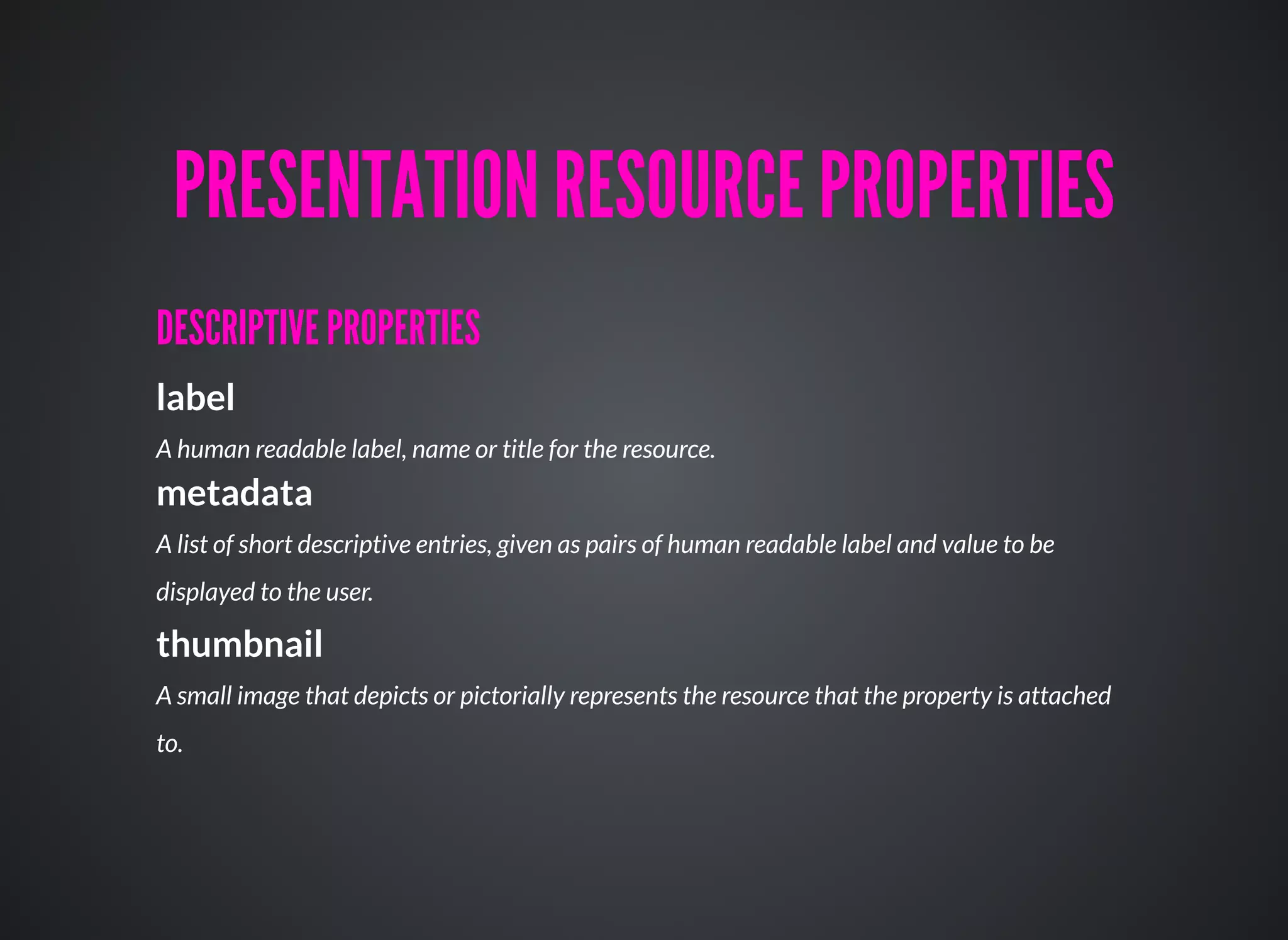 DESCRIPTIVE PROPERTIESDESCRIPTIVE PROPERTIES
label
A human readable label, name or title for the resource.
metadata
A list of short descriptive entries, given as pairs of human readable label and value to be
displayed to the user.
thumbnail
A small image that depicts or pictorially represents the resource that the property is attached
to.
PRESENTATION RESOURCE PROPERTIESPRESENTATION RESOURCE PROPERTIES
 