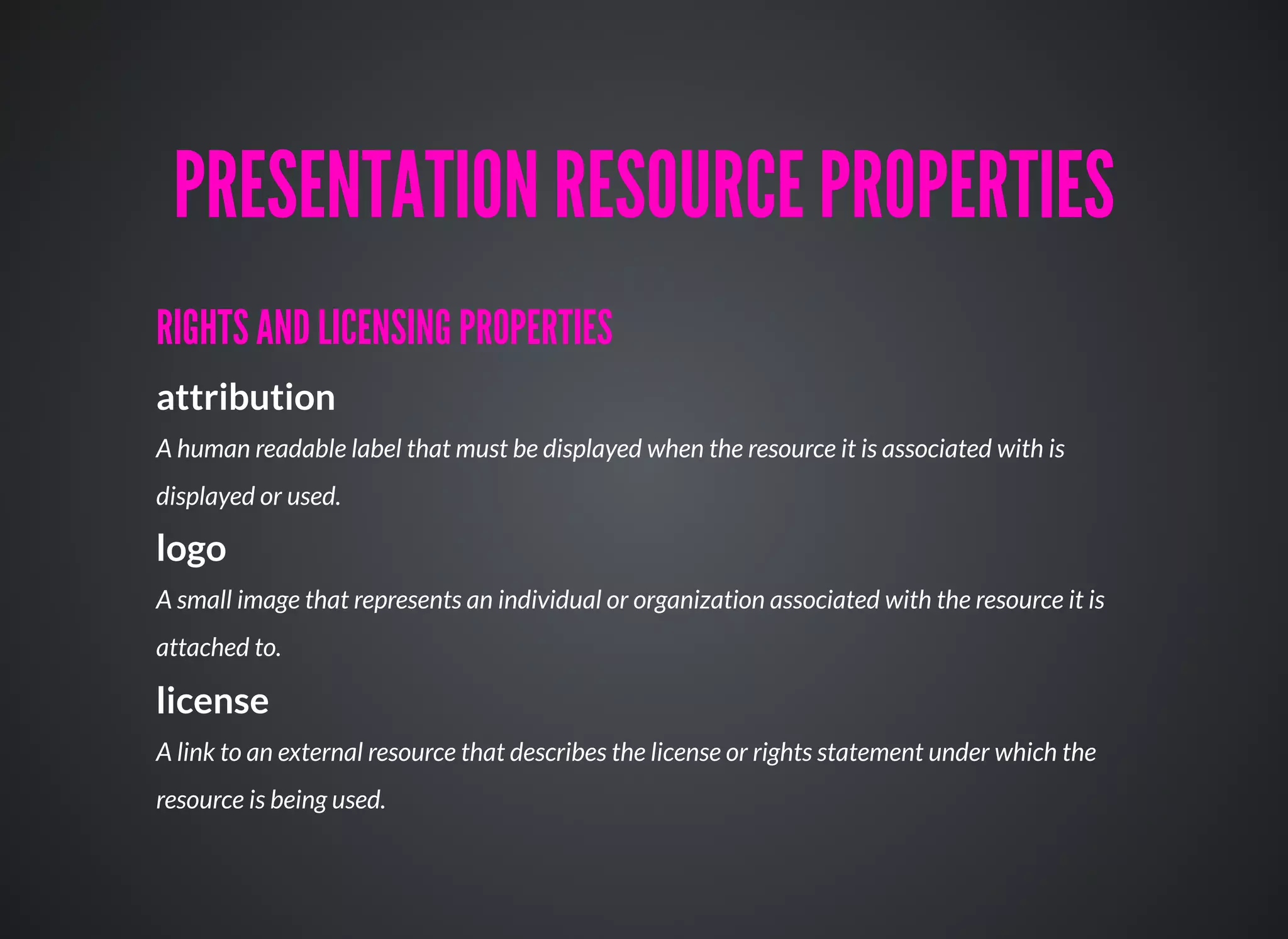 RIGHTS AND LICENSING PROPERTIESRIGHTS AND LICENSING PROPERTIES
attribution
A human readable label that must be displayed when the resource it is associated with is
displayed or used.
logo
A small image that represents an individual or organization associated with the resource it is
attached to.
license
A link to an external resource that describes the license or rights statement under which the
resource is being used.
PRESENTATION RESOURCE PROPERTIESPRESENTATION RESOURCE PROPERTIES
 
