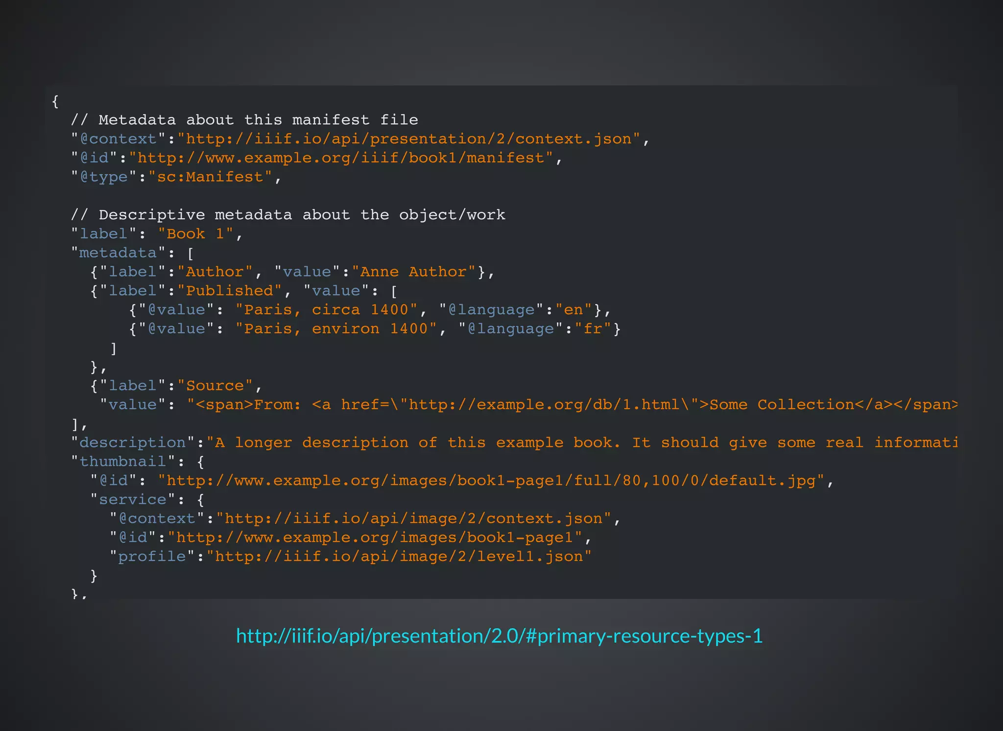 http://iiif.io/api/presentation/2.0/#primary-resource-types-1
{
// Metadata about this manifest file
"@context":"http://iiif.io/api/presentation/2/context.json",
"@id":"http://www.example.org/iiif/book1/manifest",
"@type":"sc:Manifest",
// Descriptive metadata about the object/work
"label": "Book 1",
"metadata": [
{"label":"Author", "value":"Anne Author"},
{"label":"Published", "value": [
{"@value": "Paris, circa 1400", "@language":"en"},
{"@value": "Paris, environ 1400", "@language":"fr"}
]
},
{"label":"Source",
"value": "<span>From: <a href="http://example.org/db/1.html">Some Collection</a></span>"}
],
"description":"A longer description of this example book. It should give some real information.",
"thumbnail": {
"@id": "http://www.example.org/images/book1-page1/full/80,100/0/default.jpg",
"service": {
"@context":"http://iiif.io/api/image/2/context.json",
"@id":"http://www.example.org/images/book1-page1",
"profile":"http://iiif.io/api/image/2/level1.json"
}
},
// Presentation Information
"viewingDirection": "right-to-left",
"viewingHint": "paged",
// Rights Information
 