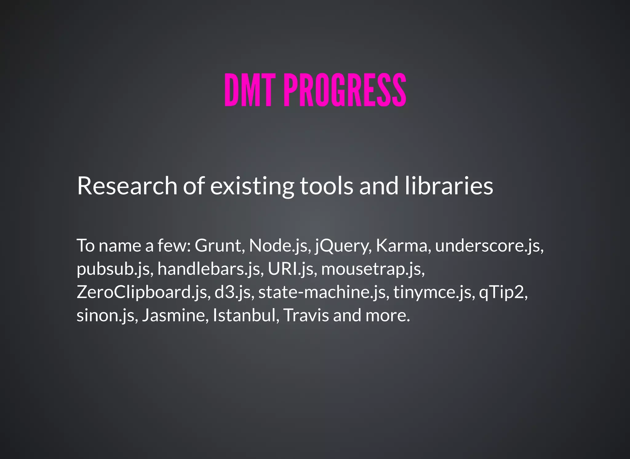 Research of existing tools and libraries
To name a few: Grunt, Node.js, jQuery, Karma, underscore.js,
pubsub.js, handlebars.js, URI.js, mousetrap.js,
ZeroClipboard.js, d3.js, state-machine.js, tinymce.js, qTip2,
sinon.js, Jasmine, Istanbul, Travis and more.
DMT PROGRESSDMT PROGRESS
 