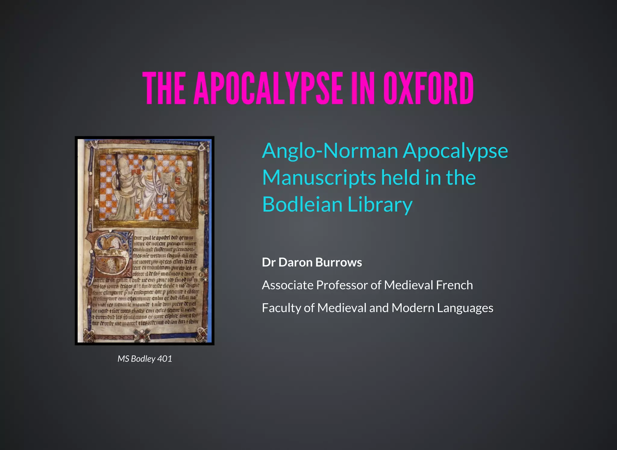 Dr Daron Burrows
Associate Professor of Medieval French
Faculty of Medieval and Modern Languages
Anglo-Norman Apocalypse
Manuscripts held in the
Bodleian Library
THE APOCALYPSE IN OXFORDTHE APOCALYPSE IN OXFORD
MS Bodley 401
 
