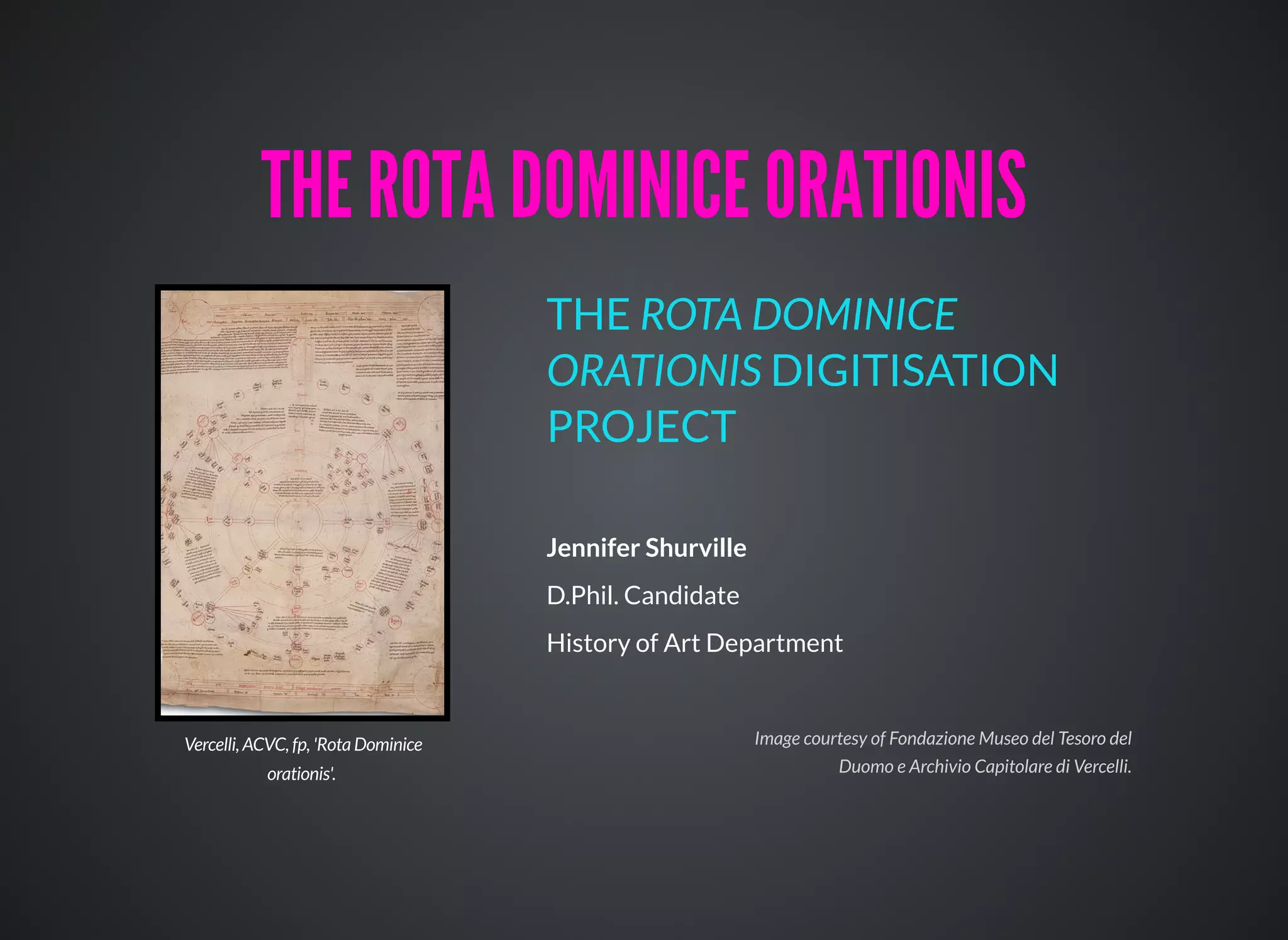 Jennifer Shurville
D.Phil. Candidate
History of Art Department
THE ROTA DOMINICE
ORATIONIS DIGITISATION
PROJECT
THE ROTA DOMINICE ORATIONISTHE ROTA DOMINICE ORATIONIS
Vercelli, ACVC, fp, 'Rota Dominice
orationis'.
Image courtesy of Fondazione Museo del Tesoro del
Duomo e Archivio Capitolare di Vercelli.
 