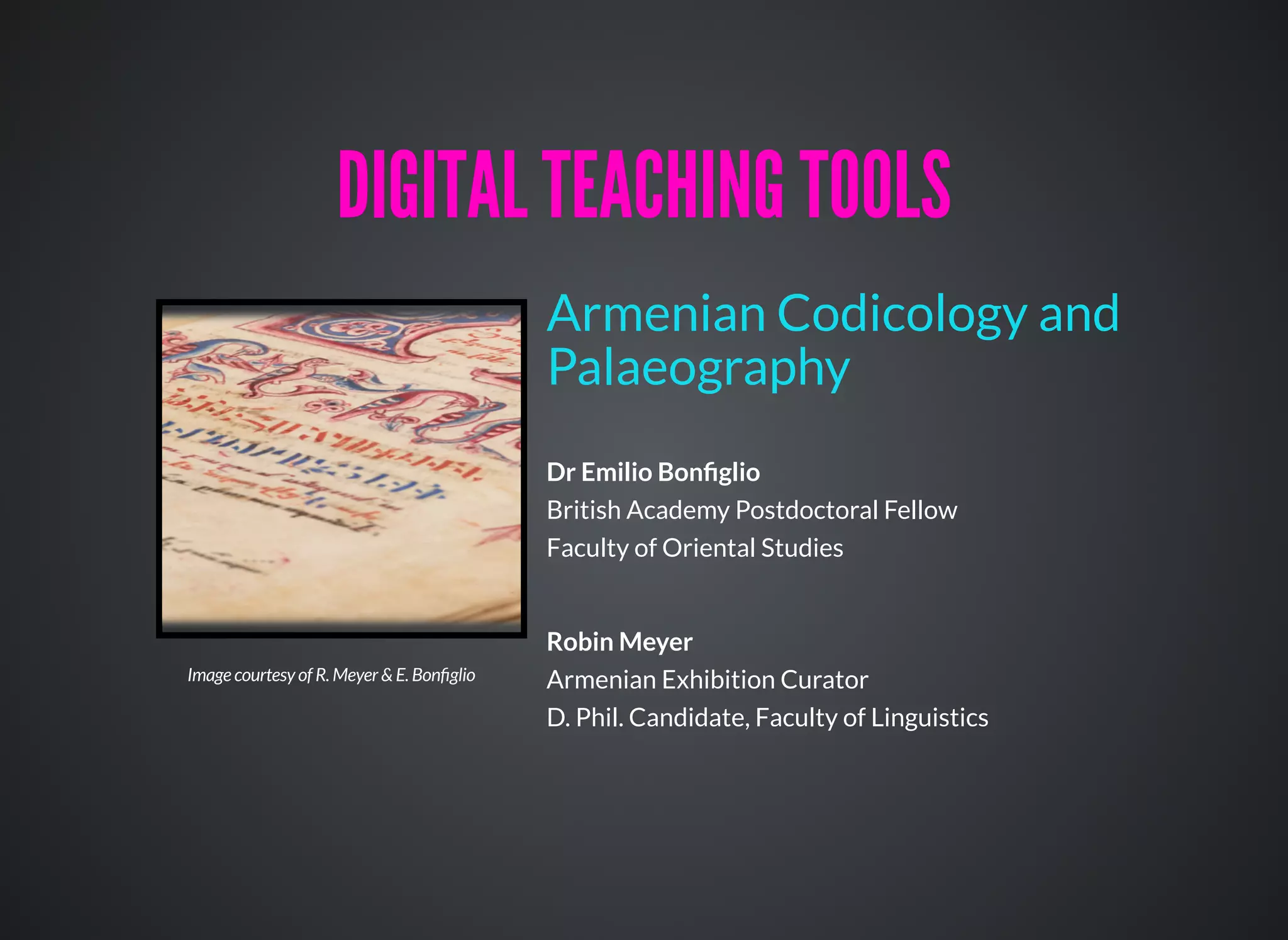Dr Emilio Bonﬁglio
British Academy Postdoctoral Fellow
Faculty of Oriental Studies
Robin Meyer
Armenian Exhibition Curator
D. Phil. Candidate, Faculty of Linguistics
Armenian Codicology and
Palaeography
DIGITAL TEACHING TOOLSDIGITAL TEACHING TOOLS
Image courtesy of R. Meyer & E. Bonﬁglio
 