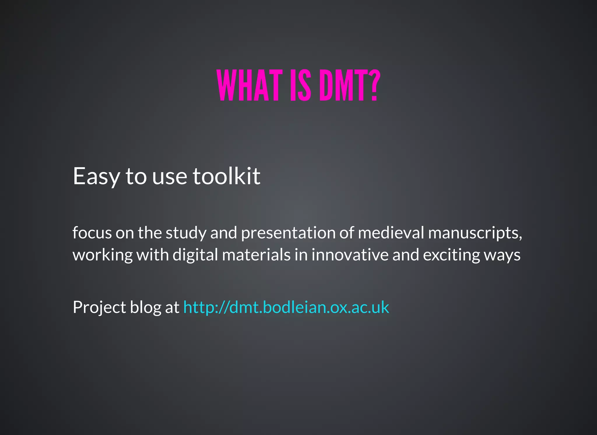 WHAT IS DMT?WHAT IS DMT?
Easy to use toolkit
focus on the study and presentation of medieval manuscripts,
working with digital materials in innovative and exciting ways
Project blog at http://dmt.bodleian.ox.ac.uk
 