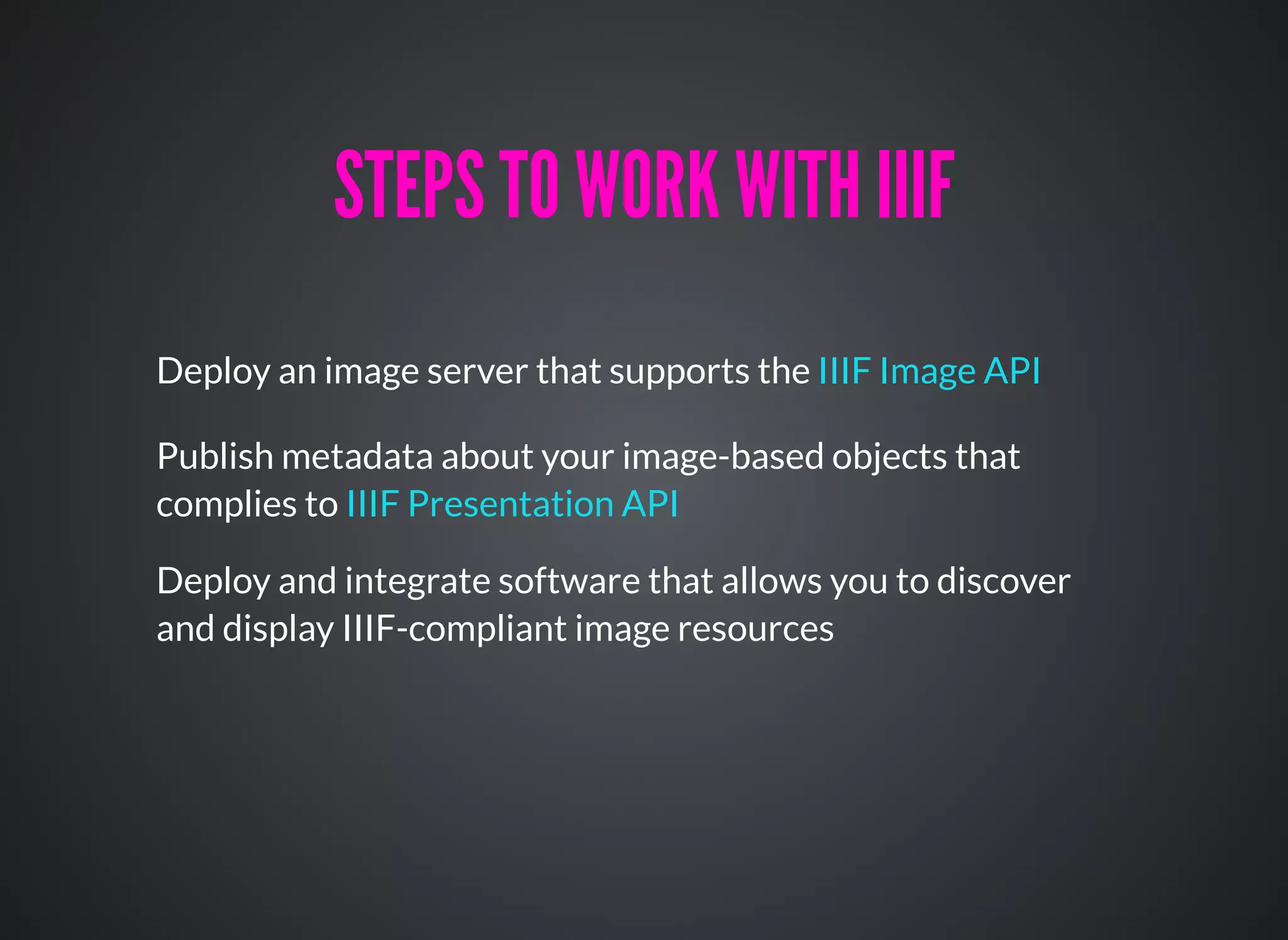 Deploy an image server that supports the IIIF Image API
STEPS TO WORK WITH IIIFSTEPS TO WORK WITH IIIF
Publish metadata about your image-based objects that
complies to IIIF Presentation API
Deploy and integrate software that allows you to discover
and display IIIF-compliant image resources
 