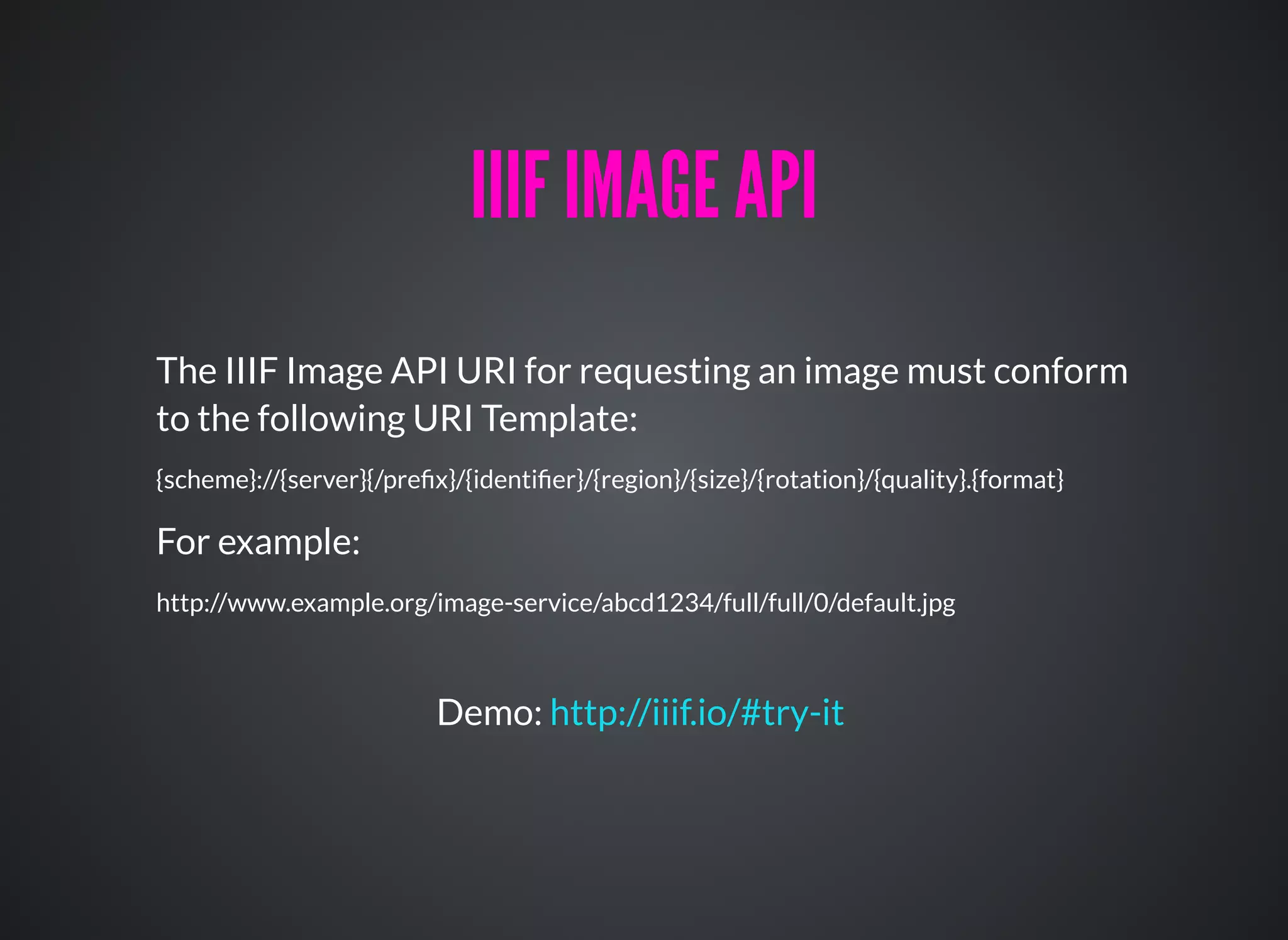 The IIIF Image API URI for requesting an image must conform
to the following URI Template:
{scheme}://{server}{/preﬁx}/{identiﬁer}/{region}/{size}/{rotation}/{quality}.{format}
IIIF IMAGE APIIIIF IMAGE API
For example:
http://www.example.org/image-service/abcd1234/full/full/0/default.jpg
Demo: http://iiif.io/#try-it
 