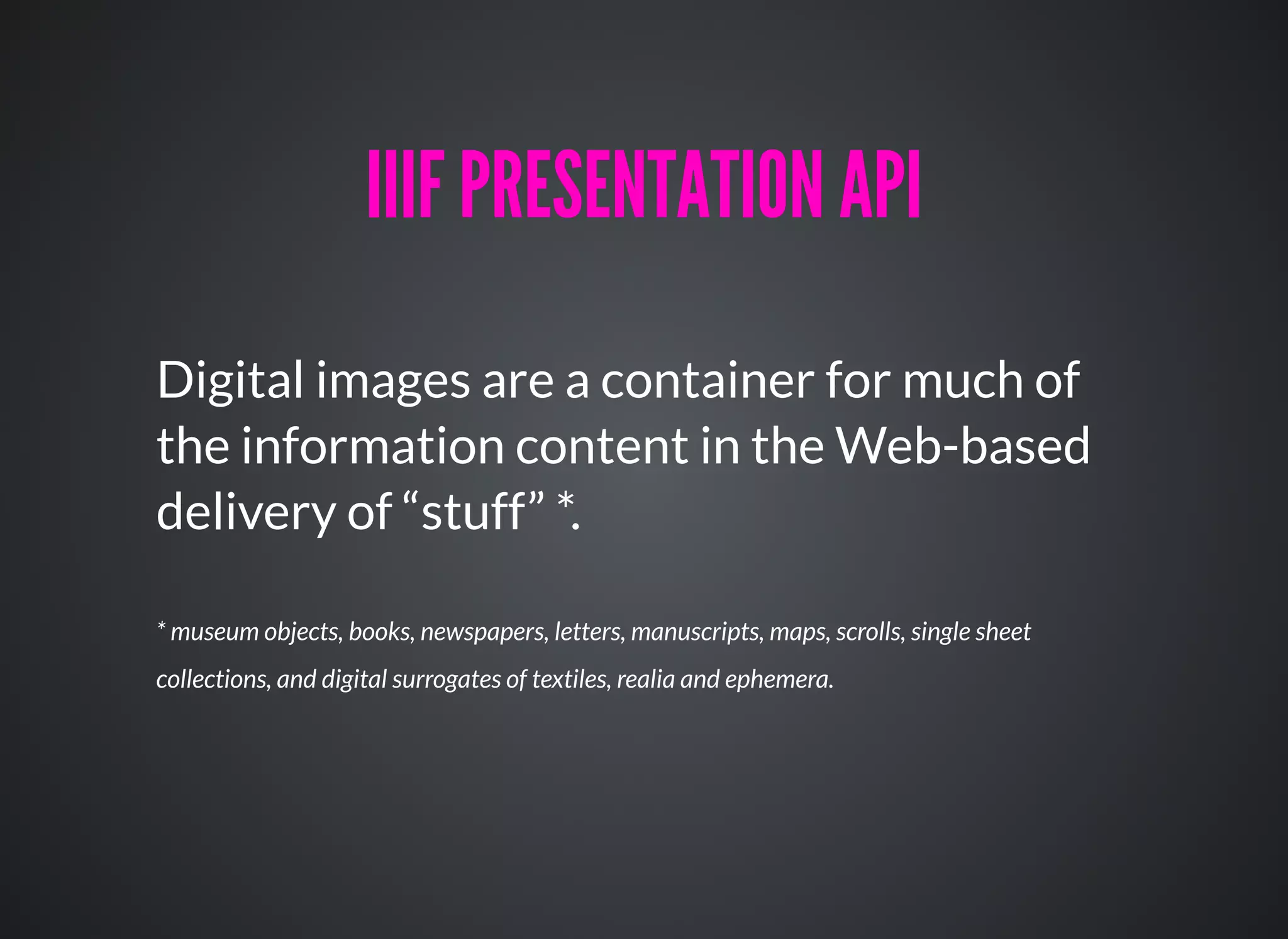 Digital images are a container for much of
the information content in the Web-based
delivery of “stuff” *.
IIIF PRESENTATION APIIIIF PRESENTATION API
* museum objects, books, newspapers, letters, manuscripts, maps, scrolls, single sheet
collections, and digital surrogates of textiles, realia and ephemera.
 