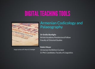 Dr Emilio Bonﬁglio
British Academy Postdoctoral Fellow
Faculty of Oriental Studies
Robin Meyer
Armenian Exhibition Curator
D. Phil. Candidate, Faculty of Linguistics
Armenian Codicology and
Palaeography
DIGITAL TEACHING TOOLSDIGITAL TEACHING TOOLS
Image courtesy of R. Meyer & E. Bonﬁglio
 