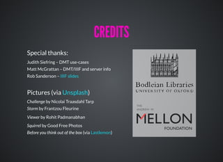 Special thanks:
Judith Siefring – DMT use-cases
Matt McGrattan – DMT/IIIF and server info
Rob Sanderson –
Pictures (via )
Challenge by Nicolai Traasdahl Tarp
Storm by Frantzou Fleurine
Viewer by Rohit Padmanabhan
Squirrel by Good Free Photos
Before you think out of the box (via )
IIIF slides
Unsplash
Lastlemon
CREDITSCREDITS
 
