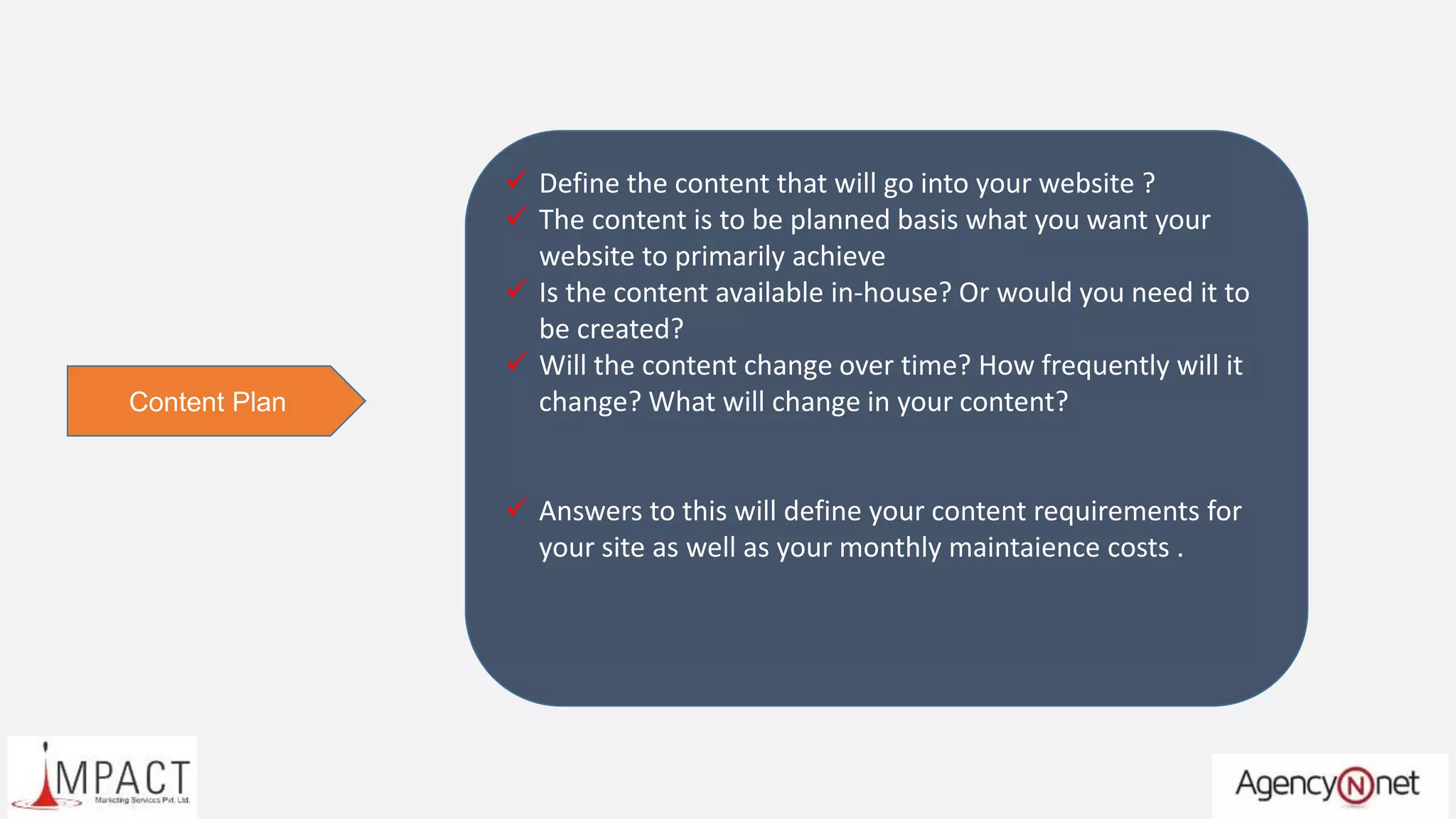  Define the content that will go into your website ?
 The content is to be planned basis what you want your
website to primarily achieve
 Is the content available in-house? Or would you need it to
be created?
 Will the content change over time? How frequently will it
change? What will change in your content?
 Answers to this will define your content requirements for
your site as well as your monthly maintaience costs .
Content Plan
 