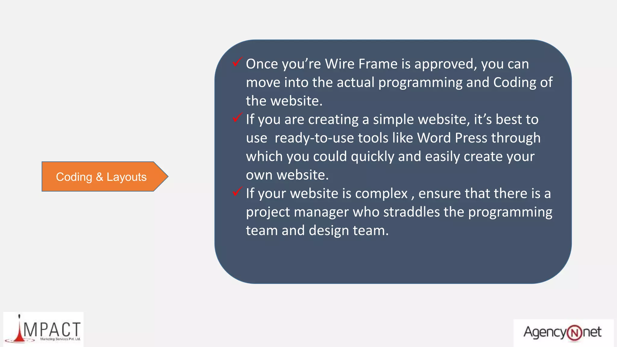 Coding & Layouts
 Once you’re Wire Frame is approved, you can
move into the actual programming and Coding of
the website.
 If you are creating a simple website, it’s best to
use ready-to-use tools like Word Press through
which you could quickly and easily create your
own website.
 If your website is complex , ensure that there is a
project manager who straddles the programming
team and design team.
 