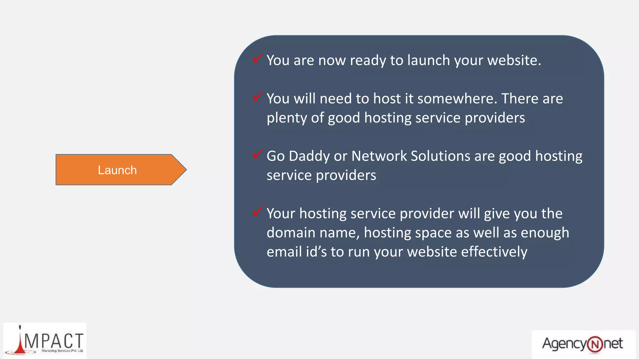  You are now ready to launch your website.
 You will need to host it somewhere. There are
plenty of good hosting service providers
 Go Daddy or Network Solutions are good hosting
service providers
 Your hosting service provider will give you the
domain name, hosting space as well as enough
email id’s to run your website effectively
Launch
 