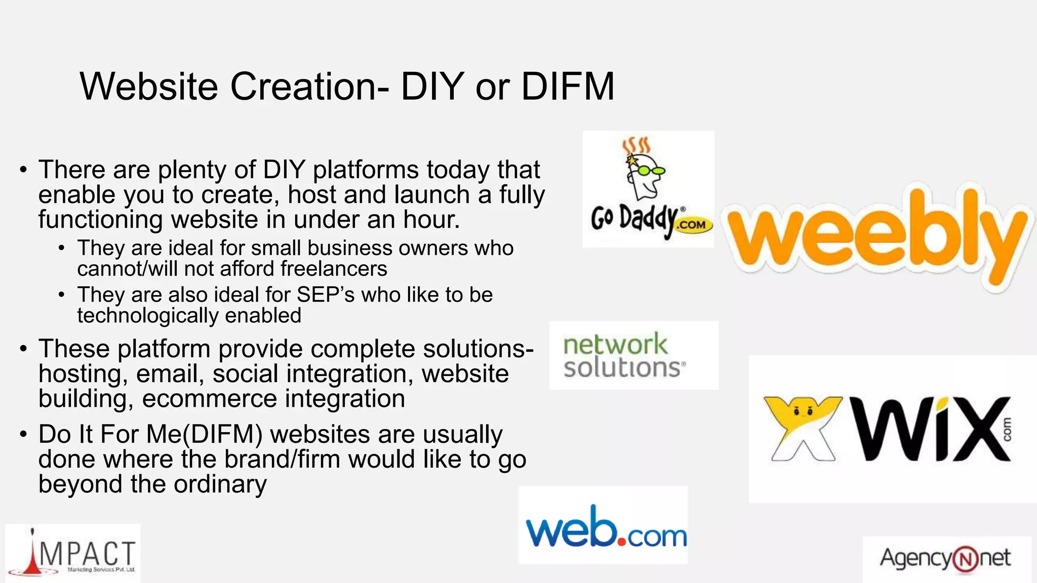 Website Creation- DIY or DIFM
• There are plenty of DIY platforms today that
enable you to create, host and launch a fully
functioning website in under an hour.
• They are ideal for small business owners who
cannot/will not afford freelancers
• They are also ideal for SEP’s who like to be
technologically enabled
• These platform provide complete solutions-
hosting, email, social integration, website
building, ecommerce integration
• Do It For Me(DIFM) websites are usually
done where the brand/firm would like to go
beyond the ordinary
 