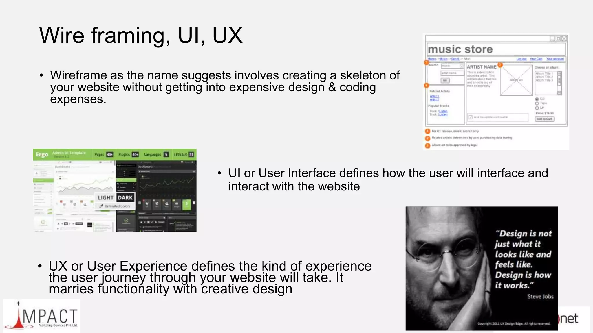 Wire framing, UI, UX
• Wireframe as the name suggests involves creating a skeleton of
your website without getting into expensive design & coding
expenses.
• UI or User Interface defines how the user will interface and
interact with the website
• UX or User Experience defines the kind of experience
the user journey through your website will take. It
marries functionality with creative design
 