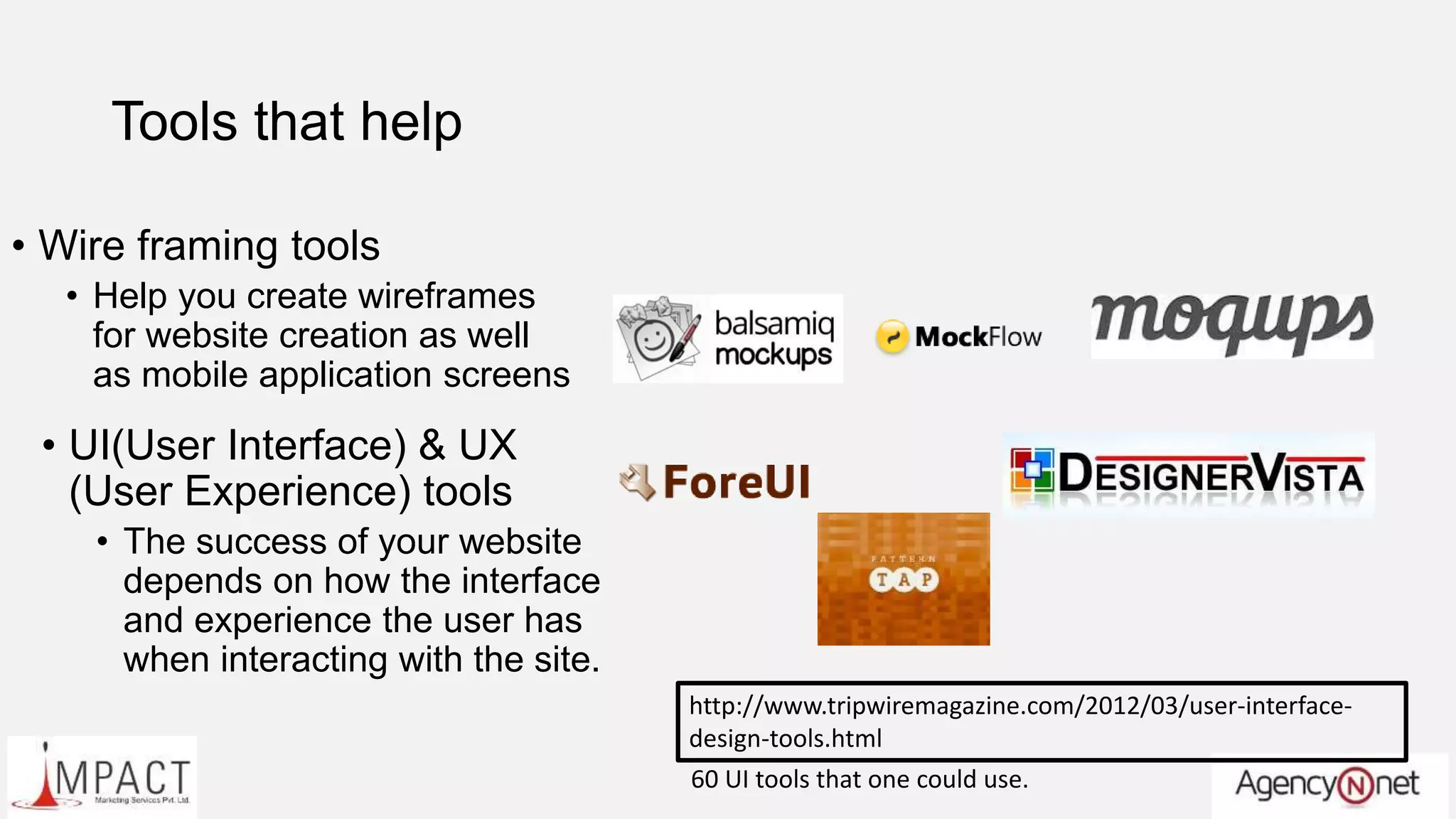 Tools that help
• Wire framing tools
• Help you create wireframes
for website creation as well
as mobile application screens
• UI(User Interface) & UX
(User Experience) tools
• The success of your website
depends on how the interface
and experience the user has
when interacting with the site.
http://www.tripwiremagazine.com/2012/03/user-interface-
design-tools.html
60 UI tools that one could use.
 