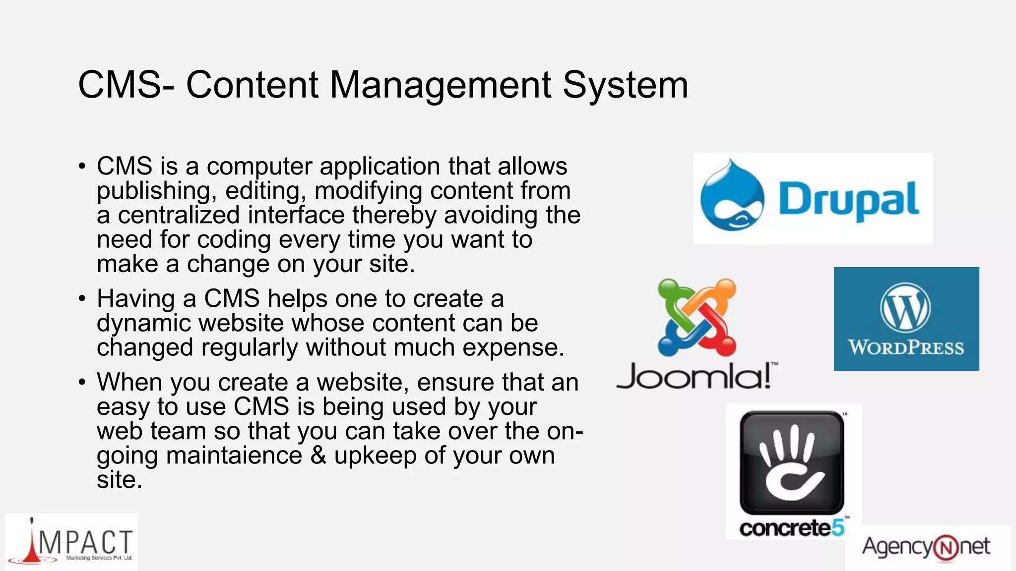CMS- Content Management System
• CMS is a computer application that allows
publishing, editing, modifying content from
a centralized interface thereby avoiding the
need for coding every time you want to
make a change on your site.
• Having a CMS helps one to create a
dynamic website whose content can be
changed regularly without much expense.
• When you create a website, ensure that an
easy to use CMS is being used by your
web team so that you can take over the on-
going maintaience & upkeep of your own
site.
 