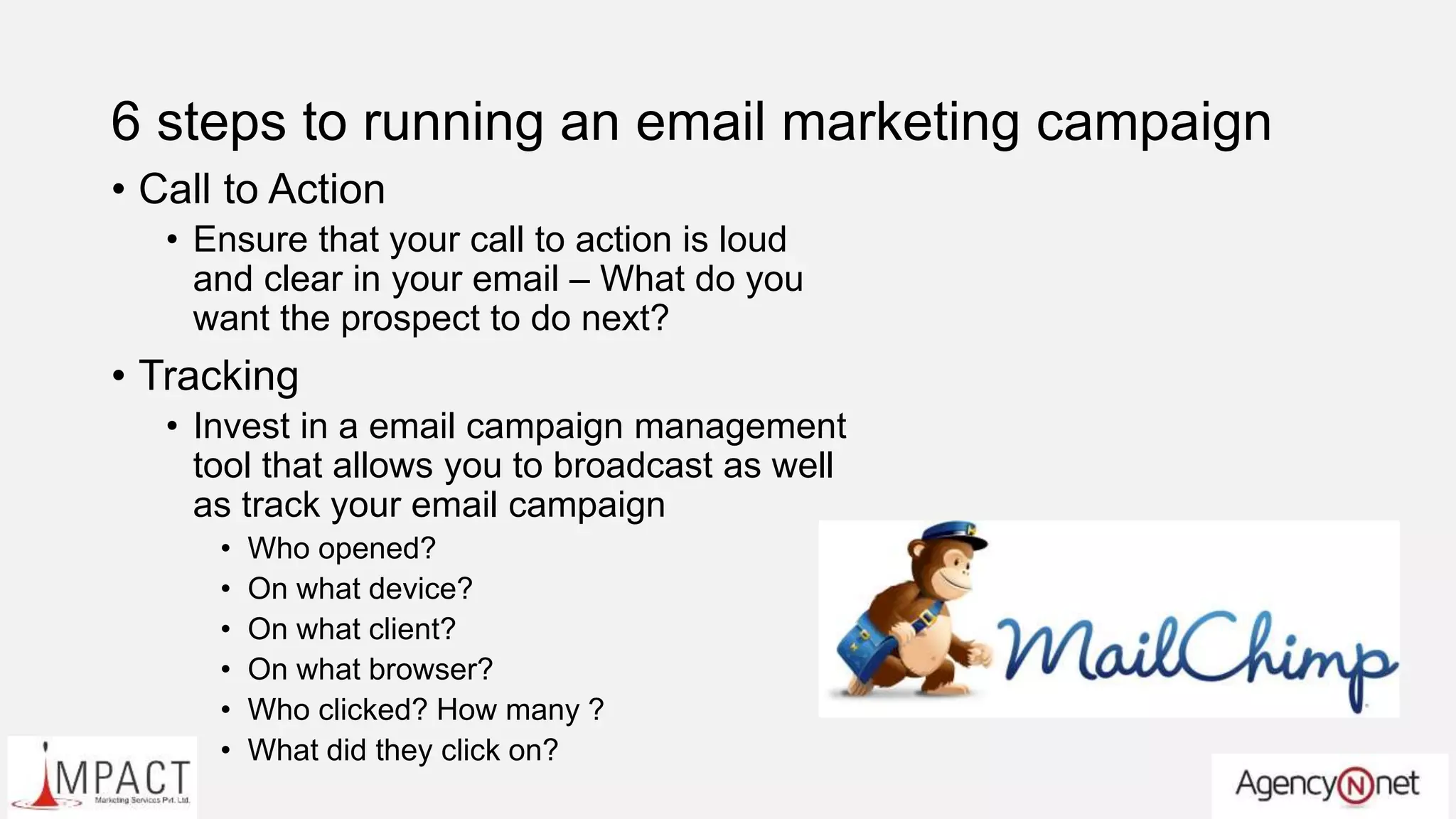 6 steps to running an email marketing campaign
• Call to Action
• Ensure that your call to action is loud
and clear in your email – What do you
want the prospect to do next?
• Tracking
• Invest in a email campaign management
tool that allows you to broadcast as well
as track your email campaign
• Who opened?
• On what device?
• On what client?
• On what browser?
• Who clicked? How many ?
• What did they click on?
 