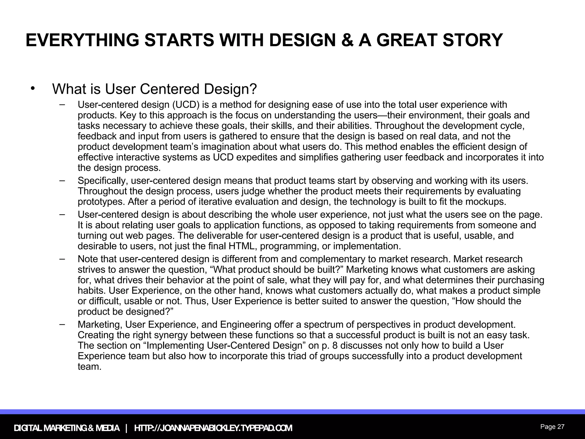 EVERYTHING STARTS WITH DESIGN & A GREAT STORY What is User Centered Design? User-centered design (UCD) is a method for designing ease of use into the total user experience with products. Key to this approach is the focus on understanding the users—their environment, their goals and tasks necessary to achieve these goals, their skills, and their abilities. Throughout the development cycle, feedback and input from users is gathered to ensure that the design is based on real data, and not the product development team’s imagination about what users do. This method enables the efficient design of effective interactive systems as UCD expedites and simplifies gathering user feedback and incorporates it into the design process. Specifically, user-centered design means that product teams start by observing and working with its users. Throughout the design process, users judge whether the product meets their requirements by evaluating prototypes. After a period of iterative evaluation and design, the technology is built to fit the mockups. User-centered design is about describing the whole user experience, not just what the users see on the page. It is about relating user goals to application functions, as opposed to taking requirements from someone and turning out web pages. The deliverable for user-centered design is a product that is useful, usable, and desirable to users, not just the final HTML, programming, or implementation. Note that user-centered design is different from and complementary to market research. Market research strives to answer the question, “What product should be built?” Marketing knows what customers are asking for, what drives their behavior at the point of sale, what they will pay for, and what determines their purchasing habits. User Experience, on the other hand, knows what customers actually do, what makes a product simple or difficult, usable or not. Thus, User Experience is better suited to answer the question, “How should the product be designed?” Marketing, User Experience, and Engineering offer a spectrum of perspectives in product development. Creating the right synergy between these functions so that a successful product is built is not an easy task. The section on “Implementing User-Centered Design” on p. 8 discusses not only how to build a User Experience team but also how to incorporate this triad of groups successfully into a product development team. 