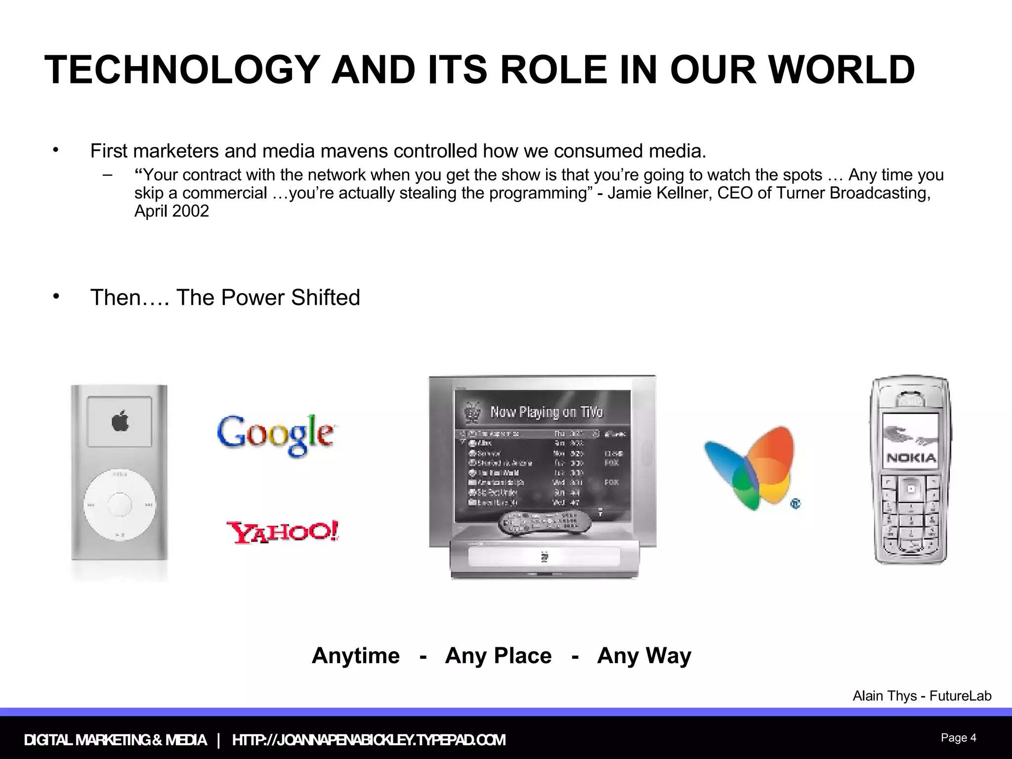 TECHNOLOGY AND ITS ROLE IN OUR WORLD First marketers and media mavens controlled how we consumed media. “ Your contract with the network when you get the show is that you’re going to watch the spots … Any time you skip a commercial …you’re actually stealing the programming” - Jamie Kellner, CEO of Turner Broadcasting, April 2002 Then…. The Power Shifted Anytime  -  Any Place  -  Any Way Alain Thys - FutureLab 