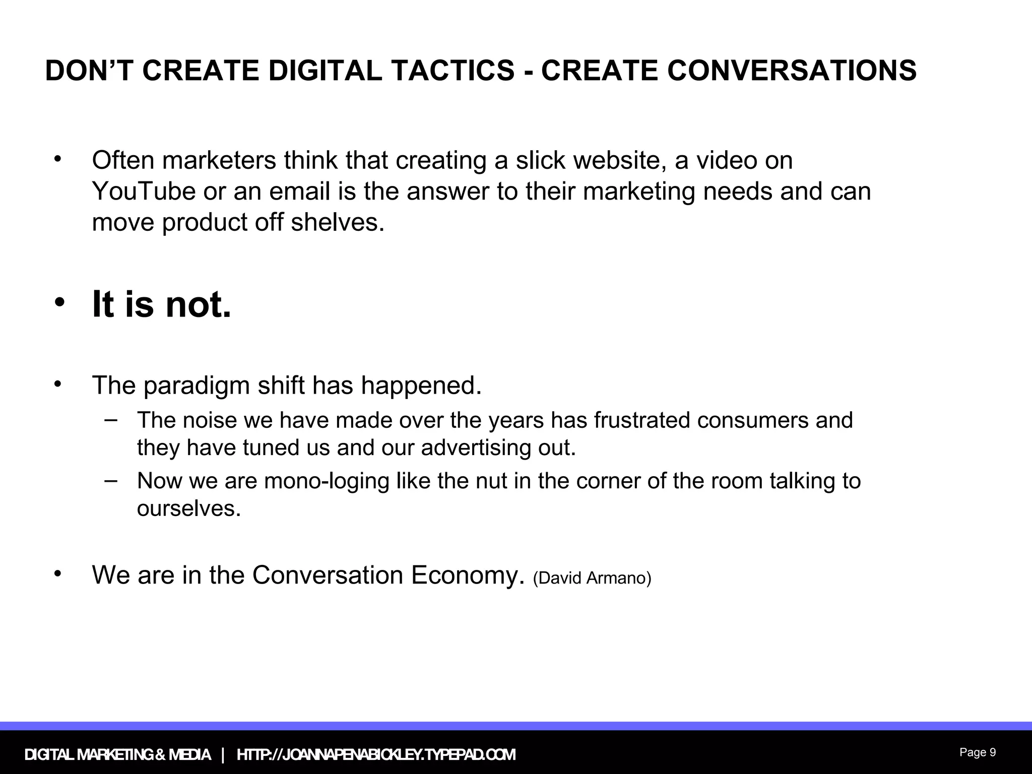 DON’T CREATE DIGITAL TACTICS - CREATE CONVERSATIONS Often marketers think that creating a slick website, a video on YouTube or an email is the answer to their marketing needs and can move product off shelves.  It is not.   The paradigm shift has happened.  The noise we have made over the years has frustrated consumers and they have tuned us and our advertising out. Now we are mono-loging like the nut in the corner of the room talking to ourselves. We are in the Conversation Economy.  (David Armano) 