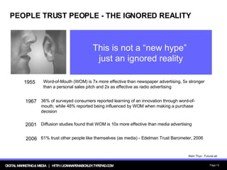 PEOPLE TRUST PEOPLE - THE IGNORED REALITY This is not a “new hype”  just an ignored reality 61% trust other people like themselves (as media) - Edelman Trust Barometer, 2006 2006 Diffusion studies found that WOM is 10x more effective than media advertising 2001 Word-of-Mouth (WOM) is 7x more effective than newspaper advertising, 5x stronger than a personal sales pitch and 2x as effective as radio advertising 1955  36% of surveyed consumers reported learning of an innovation through word-of-mouth, while 48% reported being influenced by WOM when making a purchase decision 1967 Alain Thys - FutureLab 